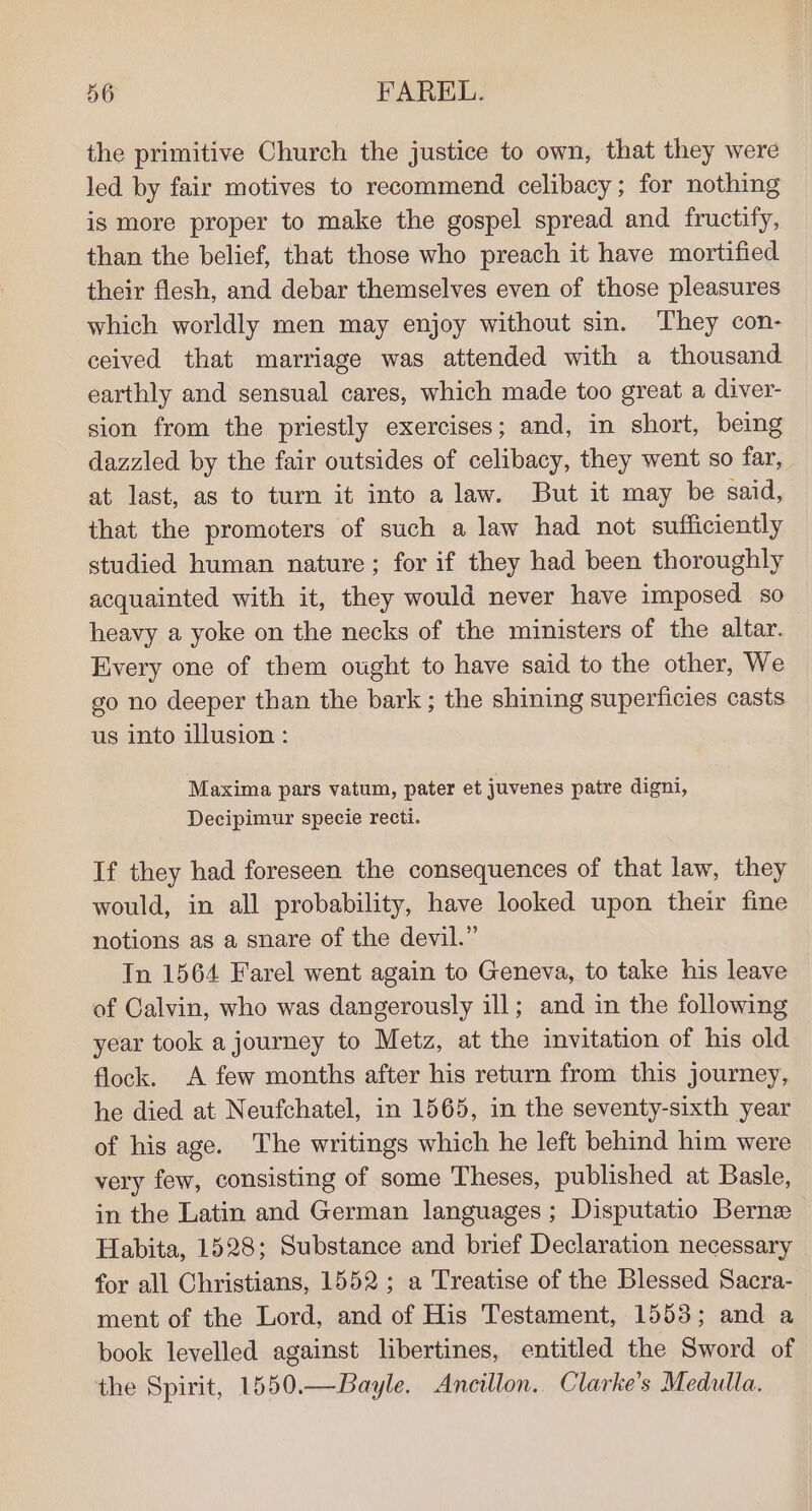 the primitive Church the justice to own, that they were led by fair motives to recommend celibacy; for nothing is more proper to make the gospel spread and fructify, than the belief, that those who preach it have mortified their flesh, and debar themselves even of those pleasures which worldly men may enjoy without sin. They con- ceived that marriage was attended with a thousand earthly and sensual cares, which made too great a diver- sion from the priestly exercises; and, in short, being dazzled by the fair outsides of celibacy, they went so far, at last, as to turn it into a law. But it may be said, that the promoters of such a law had not sufficiently studied human nature; for if they had been thoroughly acquainted with it, they would never have imposed so heavy a yoke on the necks of the ministers of the altar. Every one of them ought to have said to the other, We go no deeper than the bark; the shining superficies casts us into illusion : Maxima pars vatum, pater et juvenes patre digni, Decipimur specie recti. If they had foreseen the consequences of that law, they would, in all probability, have looked upon their fine notions as a snare of the devil.” In 1564 Farel went again to Geneva, to take his leave of Calvin, who was dangerously ill; and in the following year took a journey to Metz, at the invitation of his old flock. A few months after his return from this journey, he died at Neufchatel, in 1565, in the seventy-sixth year of his age. The writings which he left behind him were very few, consisting of some Theses, published at Basle, in the Latin and German languages; Disputatio Berne Habita, 1528; Substance and brief Declaration necessary for all Christians, 1552; a Treatise of the Blessed Sacra- ment of the Lord, and of His Testament, 1553; and a book levelled against libertines, entitled the Sword of the Spirit, 1550.—Bayle. Anceillon. Clarke's Medulla.