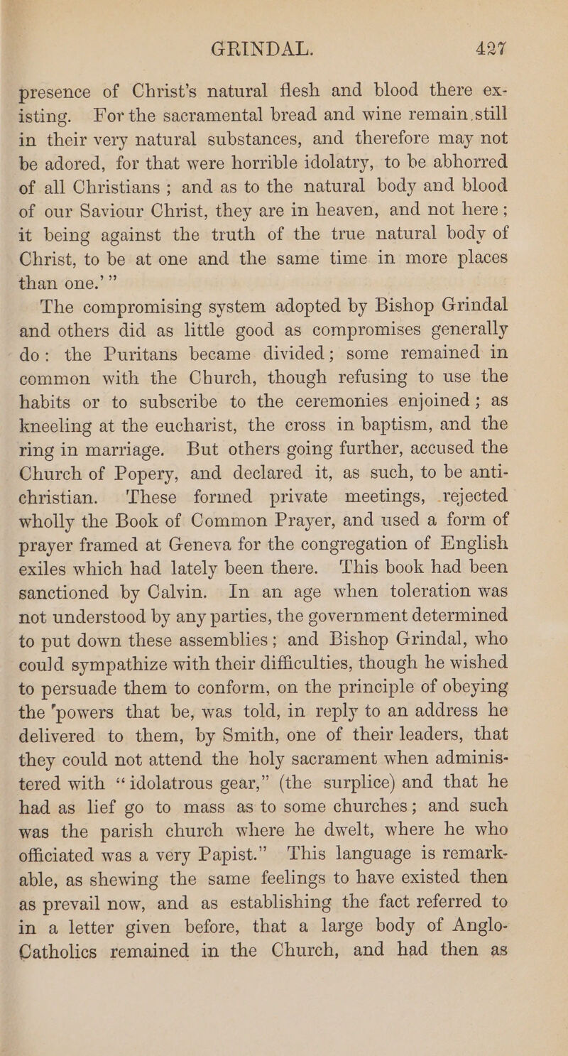 presence of Christ’s natural flesh and blood there ex- isting. For the sacramental bread and wine remain still in their very natural substances, and therefore may not be adored, for that were horrible idolatry, to be abhorred of all Christians ; and as to the natural body and blood of our Saviour Christ, they are in heaven, and not here ; it being against the truth of the true natural body of Christ, to be at one and the same time in more places than one.’” The compromising system adopted by Bishop Grindal and others did as little good as compromises generally do: the Puritans became divided; some remained in common with the Church, though refusing to use the habits or to subscribe to the ceremonies enjoined ; as kneeling at the eucharist, the cross in baptism, and the ring in marriage. But others going further, accused the Church of Popery, and declared it, as such, to be anti- christian. These formed private meetings, rejected wholly the Book of Common Prayer, and used a form of prayer framed at Geneva for the congregation of English exiles which had lately been there. This book had been sanctioned by Calvin. In an age when toleration was not understood by any parties, the government determined to put down these assemblies; and Bishop Grindal, who could sympathize with their difficulties, though he wished to persuade them to conform, on the principle of obeying the powers that be, was told, in reply to an address he delivered to them, by Smith, one of their leaders, that they could not attend the holy sacrament when adminis- tered with “idolatrous gear,” (the surplice) and that he had as lief go to mass as to some churches; and such was the parish church where he dwelt, where he who officiated was a very Papist.” This language is remark- able, as shewing the same feelings to have existed then as prevail now, and as establishing the fact referred to in a letter given before, that a large body of Anglo- Catholics remained in the Church, and had then as