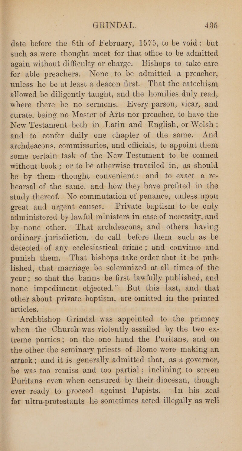 date before the 8th of February, 1575, to be void: but such as were thought meet for that office to be admitted again without difficulty or charge. Bishops to take care for able preachers. None to be admitted a preacher, unless he be at least a deacon first. That the catechism allowed be diligently taught, and the homilies duly read, where there be no sermons. LEHvery parson, vicar, and curate, being no Master of Arts nor preacher, to have the New Testament both in Latin and English, or Welsh ; and to confer daily one chapter of the same. And archdeacons, commissaries, and officials, to appoint them some certain task of the New Testament to be conned without book; or to be otherwise travailed in, as should be by them thought convenient: and to exact a re- hearsal of the same, and how they have profited in the study thereof. No commutation of penance, unless upon great and urgent causes. Private baptism to be only administered by lawful ministers in case of necessity, and by none other. That archdeacons, and others having ordinary jurisdiction, do call before them such as be detected of any ecclesiastical crime; and convince and punish them. That bishops take order that it be pub- lished, that marriage be solemnized at all times of the year; so that the banns be first lawfully published, and none impediment objected.” But this last, and that other about private baptism, are omitted in the printed articles. | Archbishop Grindal was appointed to the primacy when the Church was violently assailed by the two ex- treme parties; on the one hand the Puritans, and on the other the seminary priests of Rome were making an attack; and it is generally admitted that, as a governor, he was too remiss and too partial; inclining to screen Puritans even when censured. by their diocesan, though ever ready to proceed against Papists. In his zeal for ultra-protestants -he sometimes acted illegally as well