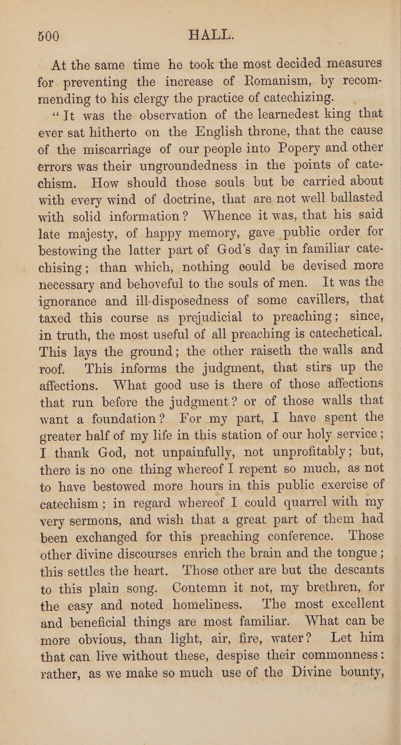 At the same time he took the most decided measures for preventing the increase of Romanism, by recom- mending to his clergy the practice of catechizing. “Tt was the observation of the learnedest king that ever sat hitherto on the English throne, that the cause of the miscarriage of our people into Popery and other errors was their ungroundedness in the points of cate- chism. How should those souls but be carried about with every wind of doctrine, that are not well ballasted with solid information? Whence it was, that his said late majesty, of happy memory, gave public order for bestowing the latter part of God’s day in familiar cate- chising; than which, nothing could be devised more necessary and behoveful to the souls of men. It was the ignorance and ill-disposedness of some cavillers, that taxed this course as prejudicial to preaching; since, in truth, the most useful of all preaching is catechetical. This lays the ground; the other raiseth the walls and roof. This informs the judgment, that stirs up the affections. What good use is there of those affections that run before the judgment? or of those walls that want a foundation? For my part, I have spent the greater half of my life in this station of our holy service ; I thank God, not unpainfully, not unprofitably; but, there is no one thing whereof I repent so much, as not to have bestowed more hours in this public exercise of catechism; in regard whereof I could quarrel with my very sermons, and wish that a great part of them had been exchanged for this preaching conference. ‘Those other divine discourses enrich the brain and the tongue ; this settles the heart. Those other are but the descants to this plain song. Contemn it not, my brethren, for the easy and noted homeliness. The most excellent and beneficial things are most familiar. What can be more obvious, than light, air, fire, water? Let him that can live without these, despise their commonness : vather, as we make so much use of the Divine bounty,