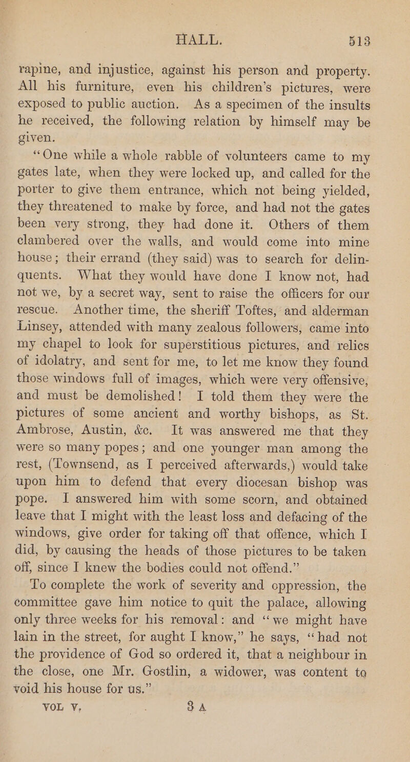 rapine, and injustice, against his person and property. All his furniture, even his children’s pictures, were exposed to public auction. As a specimen of the insults he received, the following relation by himself may be given. “One while a whole rabble of volunteers came to my gates late, when they were locked up, and called for the porter to give them entrance, which not being yielded, they threatened to make by force, and had not the gates been very strong, they had done it. Others of them clambered over the walls, and would come into mine house; their errand (they said) was to search for delin- quents. What they would have done I know not, had not we, by a secret way, sent to raise the officers for our rescue. Another time, the sheriff Toftes, and alderman Linsey, attended with many zealous followers, came into my chapel to look for superstitious pictures, and relics of idolatry, and sent for me, to let me know they found those windows full of images, which were very offensive, and must be demolished! I told them they were the pictures of some ancient and worthy bishops, as St. Ambrose, Austin, &amp;c. It was answered me that they were so many popes; and one younger man among the rest, (Townsend, as I perceived afterwards,) would take upon him to defend that every diocesan bishop was pope. I answered him with some scorn, and obtained leave that I might with the least loss and defacing of the windows, give order for taking off that offence, which I did, by causing the heads of those pictures to be taken off, since I knew the bodies could not offend.” To complete the work of severity and oppression, the committee gave him notice to quit the palace, allowing only three weeks for his removal: and ‘we might have lain in the street, for aught I know,” he says, “had not the providence of God so ordered it, that a neighbour in the close, one Mr. Gostlin, a widower, was content to void his house for us.” VOL V, “on 3A