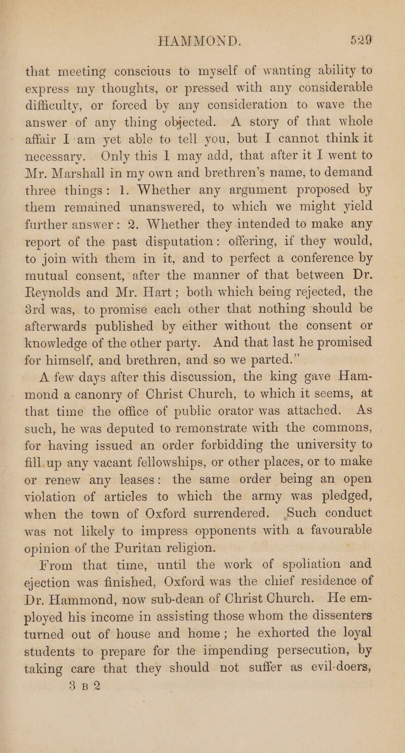 that meeting conscious to myself of wanting ability to express my thoughts, or pressed with any considerable difficulty, or forced by any consideration to wave the answer of any thing objected. A story of that whole affair I:am yet able to tell you, but I cannot think it necessary. Only this | may add, that after it I went to Mr. Marshall in my own and brethren’s name, to demand three things: 1. Whether any argument proposed by them remained unanswered, to which we might yield further answer: 2. Whether they intended to make any report of the past disputation: offering, if they would, to join with them in it, and to perfect a conference by mutual consent, after the manner of that between Dr. Reynolds and Mr. Hart; both which being rejected, the 8rd was, to promise each other that nothing should be afterwards published by either without the consent or knowledge of the other party. And that last he promised for himself, and brethren, and so we parted.” A few days after this discussion, the king gave Ham- mond a canonry of Christ Church, to which it seems, at that time the office of public orator was attached. As such, he was deputed to remonstrate with the commons, for having issued an order forbidding the university to fill.up any vacant fellowships, or other places, or to make or renew any leases: the same order being an open violation of articles to which the army was pledged, when the town of Oxford surrendered. Such conduct was not likely to impress opponents with a pibekea 4 opinion of the Puritan religion. From that time, until the work of spoliation and ejection was finished, Oxford was the chief residence of Dr. Hammond, now sub-dean of Christ Church. He em- ployed his income in assisting those whom the dissenters turned out of house and home; he exhorted the loyal students to prepare for the impending persecution, by taking care that they should not suffer as evil-doers, 3.B2