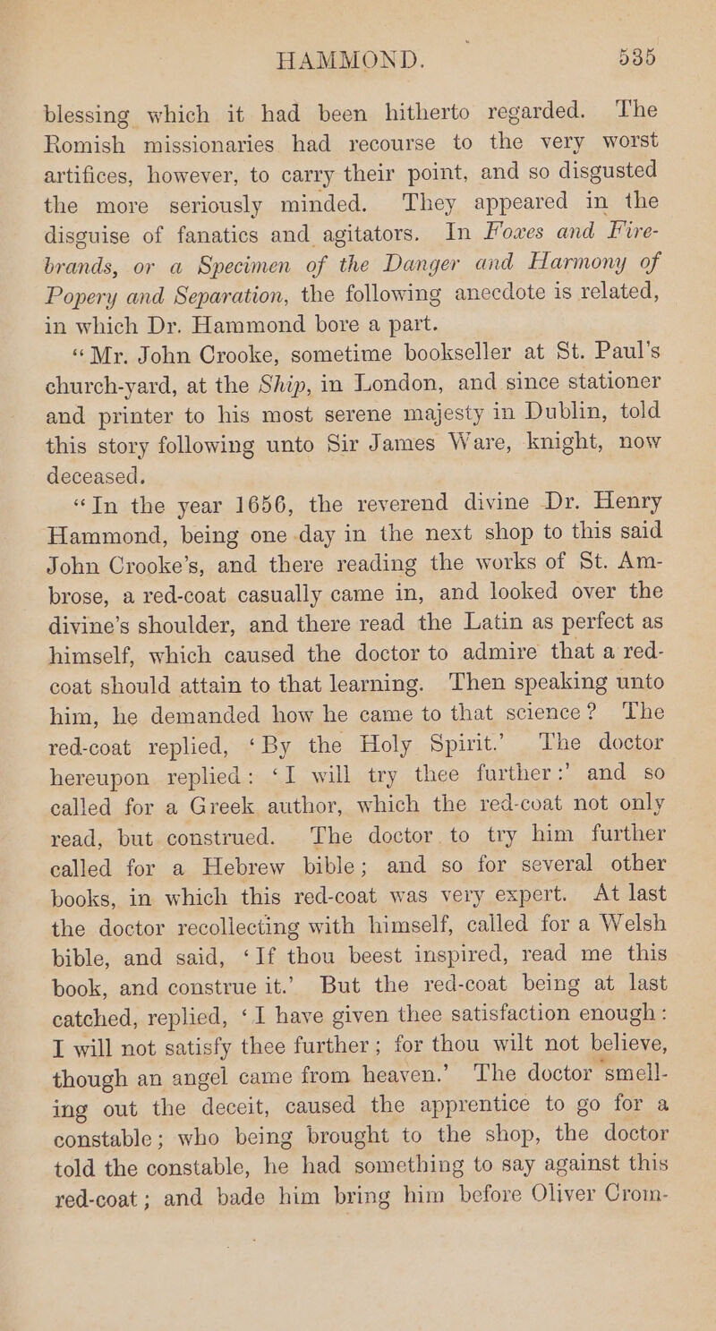 blessing which it had been hitherto regarded. The Romish missionaries had recourse to the very worst artifices, however, to carry their point, and so disgusted the more seriously minded. They appeared in the disguise of fanatics and agitators. In Fowes and Fire- brands, or a Specimen of the Danger and Harmony of Popery and Separation, the following anccdote is related, in which Dr. Hammond bore a part. «Mr. John Crooke, sometime bookseller at St. Paul’s church-yard, at the Ship, in London, and since stationer and printer to his most serene majesty in Dublin, told this story following unto Sir James Ware, knight, now deceased. “In the year 1656, the reverend divine Dr. Henry Hammond, being one day in the next shop to this said John Crooke’s, and there reading the works of St. Am- brose, a red-coat casually came in, and looked over the divine’s shoulder, and there read the Latin as perfect as himself, which caused the doctor to admire that a red- coat should attain to that learning. Then speaking unto him, he demanded how he came to that science? ‘The red-coat replied, ‘By the Holy Spirit. The doctor hereupon replied: ‘I will try thee further: and so called for a Greek author, which the red-coat not only read, but construed. The doctor to try him further called for a Hebrew bible; and so for several other books, in which this red-coat was very expert. At last the doctor recollecting with himself, called for a Welsh bible, and said, ‘If thou beest inspired, read me this book, and construe it.’ But the red-coat being at last catched, replied, ‘1 have given thee satisfaction enough : I will not satisfy thee further; for thou wilt not believe, though an angel came from heaven.’ The doctor smell- ing out the deceit, caused the apprentice to go for a constable; who being brought to the shop, the doctor told the constable, he had something to say against this red-coat ; and bade him bring him before Oliver Crom-