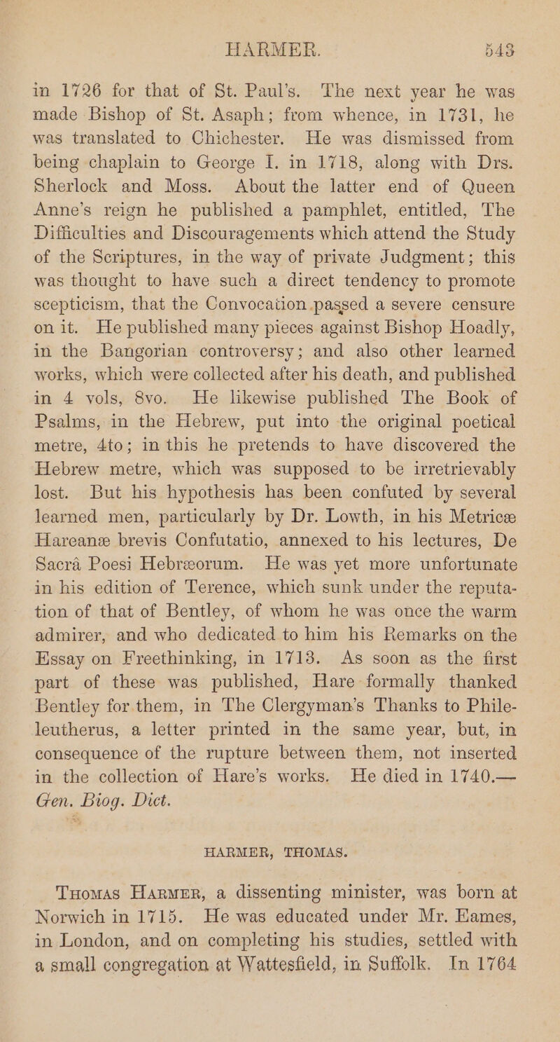 u in 1726 for that of St. Paul’s. The next year he was made Bishop of St. Asaph; from whence, in 1731, he was translated to Chichester. He was dismissed from being chaplain to George I. in 1718, along with Drs. Sherlock and Moss. About the latter end of Queen Anne’s reign he published a pamphlet, entitled, The Difficulties and Discouragements which attend the Study of the Scriptures, in the way of private Judgment; this was thought to have such a direct tendency to promote scepticism, that the Convocation passed a severe censure on it. He published many pieces against Bishop Hoadly, in the Bangorian controversy; and also other learned works, which were collected after his death, and published in 4 vols, 8vo. He likewise published The Book of Psalms, in the Hebrew, put into the original poetical metre, 4to; in this he pretends to have discovered the Hebrew metre, which was supposed to be irretrievably lost. But his hypothesis has been confuted by several learned men, particularly by Dr. Lowth, in his Metrice Hareane brevis Confutatio, annexed to his lectures, De Sacra Poesi Hebreeorum. He was yet more unfortunate in his edition of Terence, which sunk under the reputa- tion of that of Bentley, of whom he was once the warm admirer, and who dedicated to him his Remarks on the Essay on Freethinking, in 1713. As soon as the first part of these was published, Hare formally thanked Bentley for them, in The Clergyman’s Thanks to Phile- leutherus, a letter printed in the same year, but, in consequence of the rupture between them, not inserted in the collection of Hare’s works. He died in 1740.— Gen. Biog. Dict. HARMER, THOMAS. Tuomas Harmer, a dissenting minister, was born at Norwich in 1715. He was educated under Mr. Kames, in London, and on completing his studies, settled with a small congregation at Wattesfield, in Suffolk. In 1764