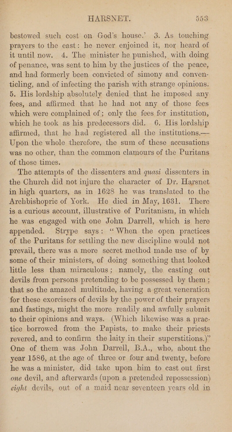 bestowed such cost on God’s house.’ 3. As touching prayers to the east: he never enjoined it, nor heard of it until now. 4. The minister he punished, with doing of penance, was sent to him by the justices of the peace, and had formerly been convicted of simony and conven- ticling, and of infecting the parish with strange opinions. §. His lordship absolutely denied that he imposed any fees, and affirmed that he had not any of those fees which were complained of; only the fees for institution, which he took as his predecessors did. 6. His lordship afirmed, that he had registered all the institutions.— Upon the whole therefore, the sum of these accusations was no other, than the common clamours of the Puritans of those times. The attempts of the dissenters and quasi dissenters in the Church did not injure the character of Dr. Harsnet in high quarters, as in 1628 he was translated to the Archbishopric of York. He died in May, 1631. There is a curious account, illustrative of Puritanism, in which he was engaged with one John Darrell, which is here appended. Strype says: ‘“‘ When the open practices of the Puritans for settling the new discipline would not prevail, there was a more secret method made use of by some of their ministers, of doing something that looked little less than miraculous; namely, the casting out devils from persons pretending to be possessed by them ; that so the amazed multitude, having a great veneration for these exorcisers of devils by the power of their prayers and fastings, might the more readily and awfully submit to their opinions and ways. (Which likewise was a prac- tice borrowed from the Papists, to make their priests revered, and to confirm the laity in their superstitions.)” One of them was John Darrell, B.A., who, about the year 1586, at the age of three or four and twenty, before he was a minister, did take upon him to cast out first one devil, and afterwards (upon a pretended repossession} eight devils, out of a maid near seventeen years old in