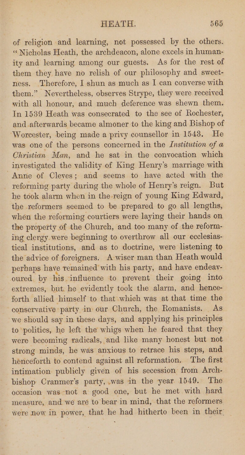 of religion and learning, not possessed by the others. ‘¢ Nicholas Heath, the archdeacon, alone excels in human- ity and learning among our guests. As for the rest of them they have no relish of our philosophy and sweet- ness. Therefore, I shun as much as I can converse with them.” Nevertheless, observes Strype, they were received with all honour, and much deference was shewn them. In 1539 Heath was consecrated to the see of Rochester, and afterwards became almoner to the king and Bishop of Worcester, being made a privy counsellor in 1543. He was one of the persons concerned in the Institution of a Christian Man, and he sat in the convocation which investigated the validity of King Henry’s marriage with Anne of Cleves; and seems to have acted with the reforming party during the whole of Henry’s reign. But he took alarm when in the-reign of young King Edward, the reformers seemed to be prepared to go all lengths, when the reforming courtiers were laying their hands on the property of the Church, and too many of the reform- ing clergy were beginning to overthrow all our ecclesias- tical institutions, and as to doctrine, were listening to the advice of foreigners. A wiser man than Heath would perhaps have remained with his party, and have endeay- oured. by his influence to prevent their going into extremes, but. he evidently took the alarm, and hence- forth allied himself to that which was at that time the conservative party in our Church, the Romanists. As we should say in these days, and applying his principles to politics, he left the whigs when he feared that they were becoming radicals, and like many honest but not strong minds, he was anxious to retrace his steps, and henceforth to contend against all reformation. The first intimation publicly given of his secession from Arch- bishop Cranmer’s party,.was in the year 1549. The occasion was not a good one, but he met with hard measure, and we are to bear in mind, that the reformers were now in power, that he had hitherto been in their