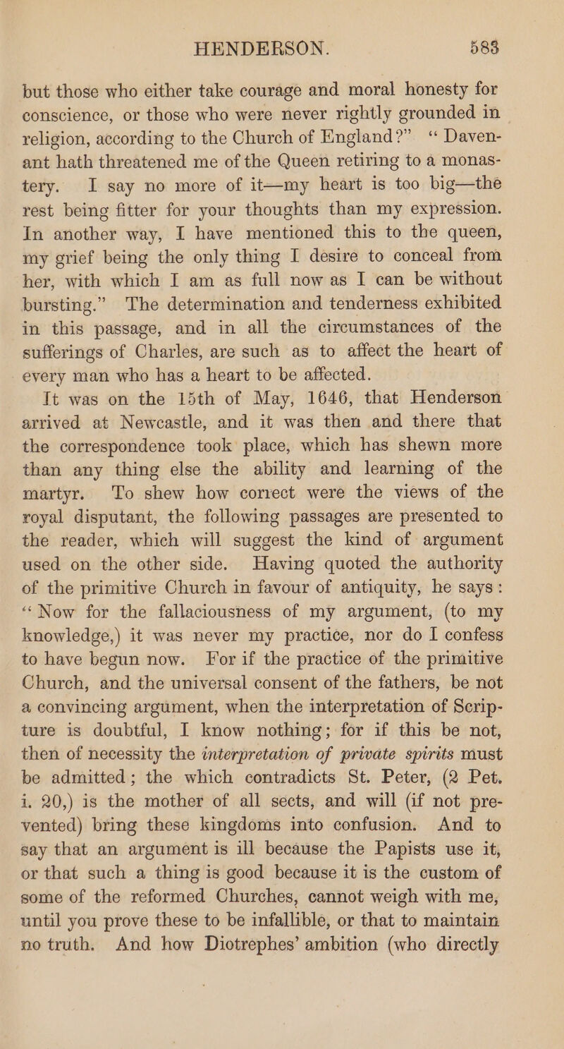 put those who either take courage and moral honesty for conscience, or those who were never rightly grounded in religion, according to the Church of England?” “ Daven- ant hath threatened me of the Queen retiring to a monas- tery. I say no more of it—my heart is too big—the rest being fitter for your thoughts than my expression. In another way, I have mentioned this to the queen, my grief being the only thing I desire to conceal from her, with which I am as full now as I can be without bursting.” The determination and tenderness exhibited in this passage, and in all the circumstances of the sufferings of Charles, are such as to affect the heart of every man who has a heart to be affected. Tt was on the 15th of May, 1646, that Henderson arrived at Newcastle, and it was then and there that the correspondence took place, which has shewn more than any thing else the ability and learning of the martyr. To shew how correct were the views of the royal disputant, the following passages are presented to the reader, which will suggest the kind of argument used on the other side. Having quoted the authority of the primitive Church in favour of antiquity, he says: ‘‘Now for the fallaciousness of my argument, (to my knowledge,) it was never my practice, nor do I confess to have begun now. For if the practice of the primitive Church, and the universal consent of the fathers, be not a convincing argument, when the interpretation of Scrip- ture is doubtful, I know nothing; for if this be not, then of necessity the interpretation of private spirits must be admitted; the which contradicts St. Peter, (2 Pet. i. 20,) is the mother of all sects, and will (if not pre- vented) bring these kingdoms into confusion. And to say that an argument is ill because the Papists use it, or that such a thing is good because it is the custom of some of the reformed Churches, cannot weigh with me, until you prove these to be infallible, or that to maintain no truth. And how Diotrephes’ ambition (who directly