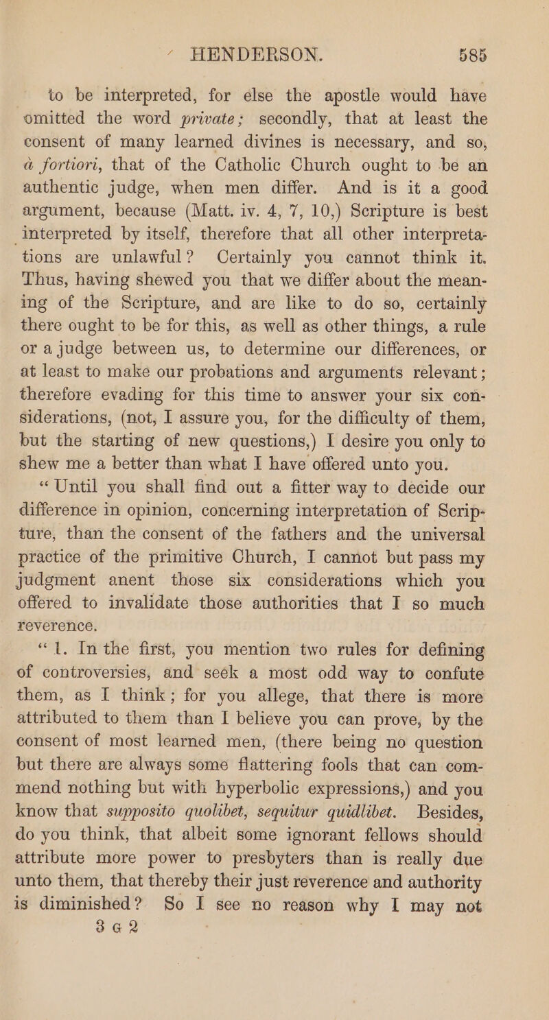 to be interpreted, for else the apostle would have omitted the word private; secondly, that at least the consent of many learned divines is necessary, and so, a fortiori, that of the Catholic Church ought to be an authentic judge, when men differ. And is it a good argument, because (Matt. iv. 4, 7, 10,) Scripture is best interpreted by itself, therefore that all other interpreta- tions are unlawful? Certainly you cannot think it. Thus, having shewed you that we differ about the mean- ing of the Scripture, and are like to do so, certainly there ought to be for this, as well as other things, a rule or a judge between us, to determine our differences, or at least to make our probations and arguments relevant ; therefore evading for this time to answer your six con- siderations, (not, I assure you, for the difficulty of them, but the starting of new questions,) I desire you only to shew me a better than what I have offered unto you. “Until you shall find out a fitter way to decide our difference in opinion, concerning interpretation of Scrip- ture, than the consent of the fathers and the universal practice of the primitive Church, I cannot but pass my judgment anent those six considerations which you offered to invalidate those authorities that I so much reverence. “1. In the first, you mention two rules for defining of controversies, and seek a most odd way to confute them, as I think; for you allege, that there is more attributed to them than I believe you can prove, by the consent of most learned men, (there being no question but there are always some flattering fools that can com- mend nothing but with hyperbolic expressions,) and you know that swpposito quolibet, sequitur quidlibet. Besides, do you think, that albeit some ignorant fellows should attribute more power to presbyters than is really due unto them, that thereby their just reverence and authority is diminished? So I see no reason why I may not 342 .