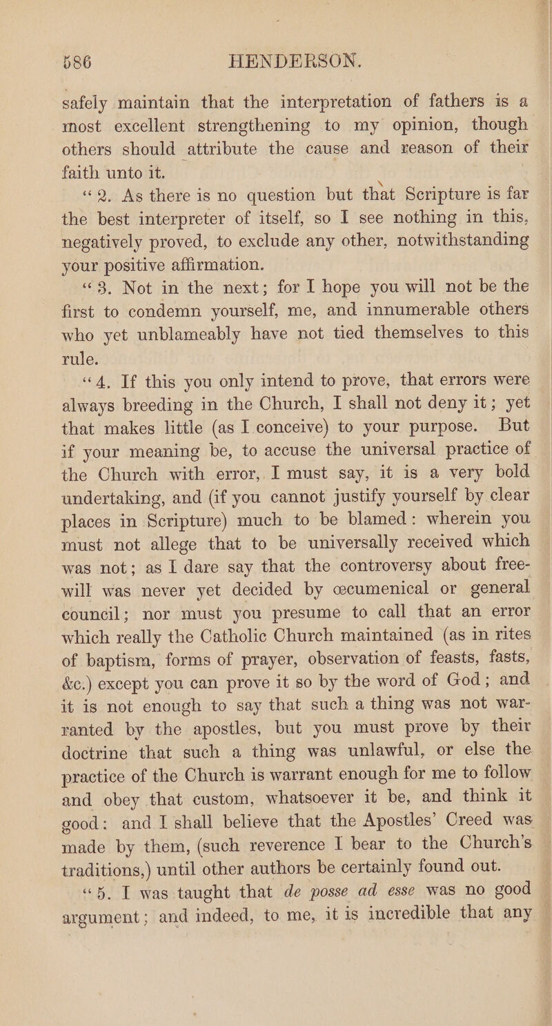 safely maintain that the interpretation of fathers is a most excellent strengthening to my opinion, though others should attribute the cause and reason of their faith unto it.  «9, As there is no question but that Scripture is far the best interpreter of itself, so I see nothing in this, negatively proved, to exclude any other, notwithstanding your positive affirmation. “3. Not in the next; for I hope you will not be the first to condemn yourself, me, and innumerable others who yet unblameably have not tied themselves to this rule. “4, If this you only intend to prove, that errors were always breeding in the Church, I shall not deny it; yet that makes little (as I conceive) to your purpose. But if your meaning be, to accuse the universal practice of the Church with error, I must say, it is a very bold undertaking, and (if you cannot justify yourself by clear places in Scripture) much to be blamed: wherein you must not allege that to be universally received which was not; as I dare say that the controversy about free- will was never yet decided by ecumenical or general council; nor must you presume to call that an error which really the Catholic Church maintained (as in rites of baptism, forms of prayer, observation of feasts, fasts, &amp;c.) except you can prove it so by the word of God; and it is not enough to say that such a thing was not war- ranted by the apostles, but you must prove by their doctrine that such a thing was unlawful, or else the practice of the Church is warrant enough for me to follow and obey that custom, whatsoever it be, and think it good: and I shall believe that the Apostles’ Creed was made by them, (such reverence I bear to the Church’s traditions,) until other authors be certainly found out. “5. T was taught that de posse ad esse was no good — argument; and indeed, to me, it is incredible that any :