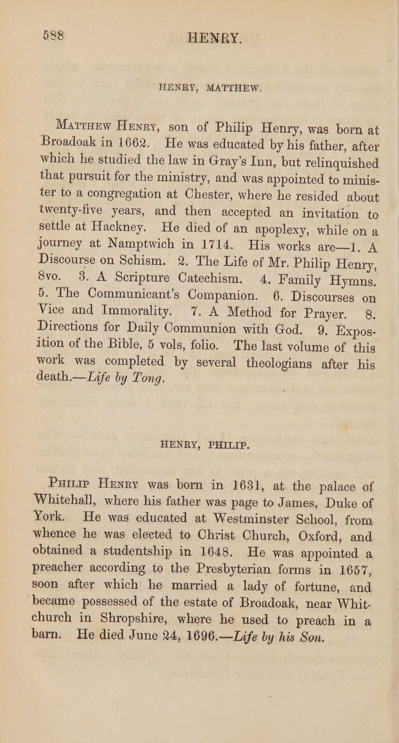 HENRY, MATTHEW. MarttHew Henry, son of Philip Henry, was born at Broadoak in 1662. He was educated by his father, after which he studied the law in Gray’s Inn, but relinquished that pursuit for the ministry, and was appointed to minis- ter to a congregation at Chester, where he resided about twenty-five years, and then accepted an invitation to settle at Hackney. He died of an apoplexy, while on a journey at Namptwich in 1714. His works are—l. A Discourse on Schism. 2. The Life of Mr. Philip Henry, 8vo. 3. A Scripture Catechism. 4, Family Hymns. 9. ‘The Communicant’s Companion. 6. Discourses on Vice and Immorality. 7. A Method for Prayer. 8. Directions for Daily Communion with God. 9, Eixpos- ition of the Bible, 5 vols, folio. The last volume of this work was completed by several theologians after his death.—Life by Tong. HENRY, PHILIP. Pumip Henry was born in 1631, at the palace of Whitehall, where his father was page to James, Duke of York. He was educated at Westminster School, from whence he was elected to Christ Church, Oxford, and obtained a studentship in 1648. He was appointed a preacher according to the Presbyterian forms in 1657, soon after which he married a lady of fortune, and ‘became possessed of the estate of Broadoak, near Whit- church in Shropshire, where he used to preach in a barn. He died June 24, 1696.—Life by his Son.