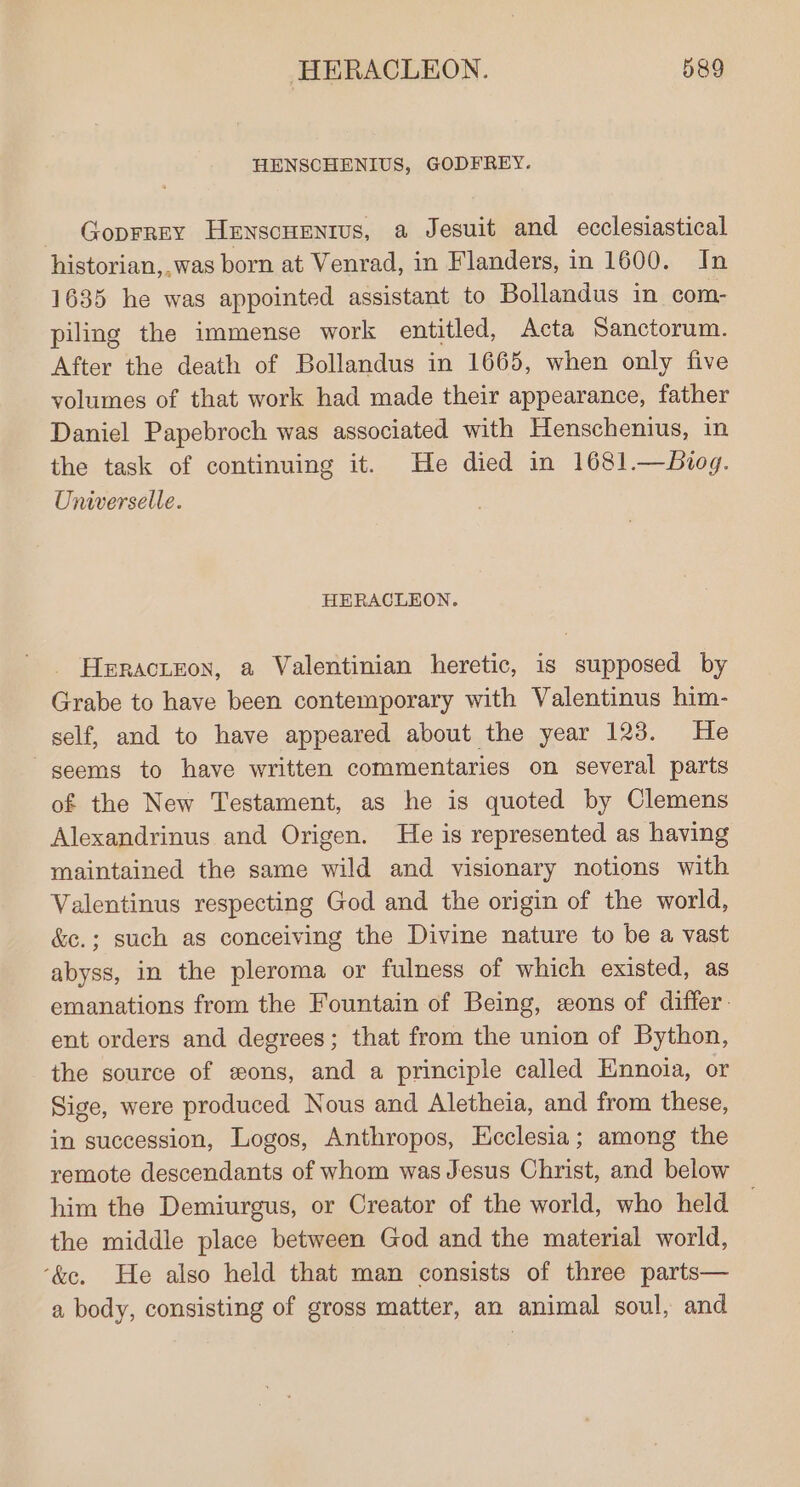 HENSCHENIUS, GODFREY. - Goprrey Henscuentus, a Jesuit and ecclesiastical historian,,was born at Venrad, in Flanders, in 1600. In 1635 he was appointed assistant to Bollandus in com- piling the immense work entitled, Acta Sanctorum. After the death of Bollandus in 1665, when only five volumes of that work had made their appearance, father Daniel Papebroch was associated with Henschenius, in the task of continuing it. He died in 1681.—Biog. Universelle. HERACLEON. Heractzon, a Valentinian heretic, is supposed by Grabe to have been contemporary with Valentinus him- self, and to have appeared about the year 123. He seems to have written commentaries on several parts of the New Testament, as he is quoted by Clemens Alexandrinus and Origen. He is represented as having maintained the same wild and visionary notions with Valentinus respecting God and the origin of the world, &amp;e.; such as conceiving the Divine nature to be a vast abyss, in the pleroma or fulness of which existed, as emanations from the Fountain of Being, eons of differ. ent orders and degrees; that from the union of Bython, the source of wons, and a principle called Emnoia, or Sige, were produced Nous and Aletheia, and from these, in succession, Logos, Anthropos, Heclesia; among the remote descendants of whom was Jesus Christ, and below him the Demiurgus, or Creator of the world, who held the middle place between God and the material world, ‘&amp;e. He also held that man consists of three parts— a body, consisting of gross matter, an animal soul, and