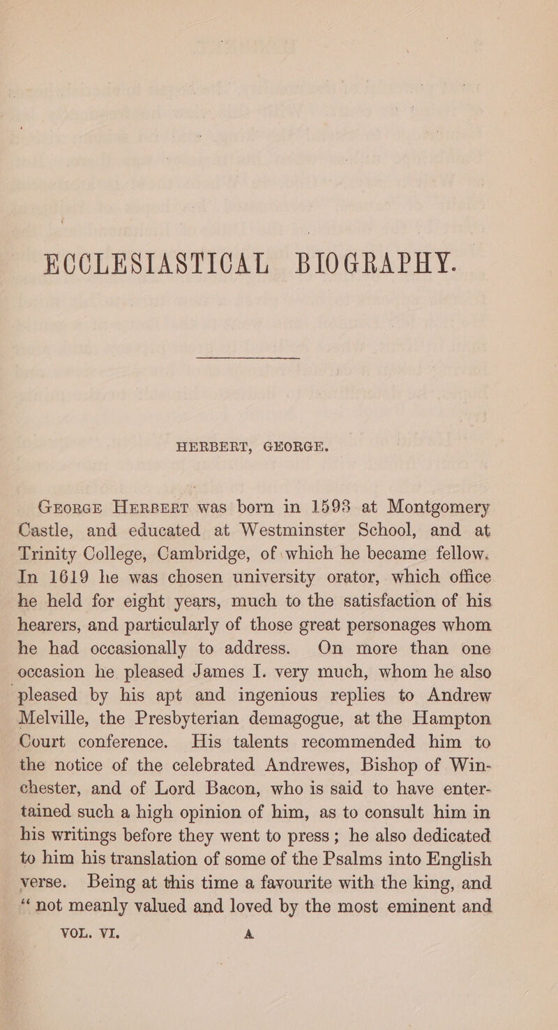 HERBERT, GEORGE. Grorce HeErsBert was born in 1598 at Montgomery Castle, and educated at Westminster School, and at Trinity College, Cambridge, of which he became fellow. In 1619 he was chosen university orator, which office he held for eight years, much to the satisfaction of his hearers, and particularly of those great personages whom he had occasionally to address. On more than one occasion he. pleased James I. very much, whom he also pleased by his apt and ingenious replies to Andrew Melville, the Presbyterian demagogue, at the Hampton Court conference. His talents recommended him to the notice of the celebrated Andrewes, Bishop of Win- chester, and of Lord Bacon, who is said to have enter- tained such a high opinion of him, as to consult him in his writings before they went to press; he also dedicated to him his translation of some of the Psalms into English verse. Being at this time a favourite with the king, and “not meanly valued and loved by the most eminent and VOL. VI. A