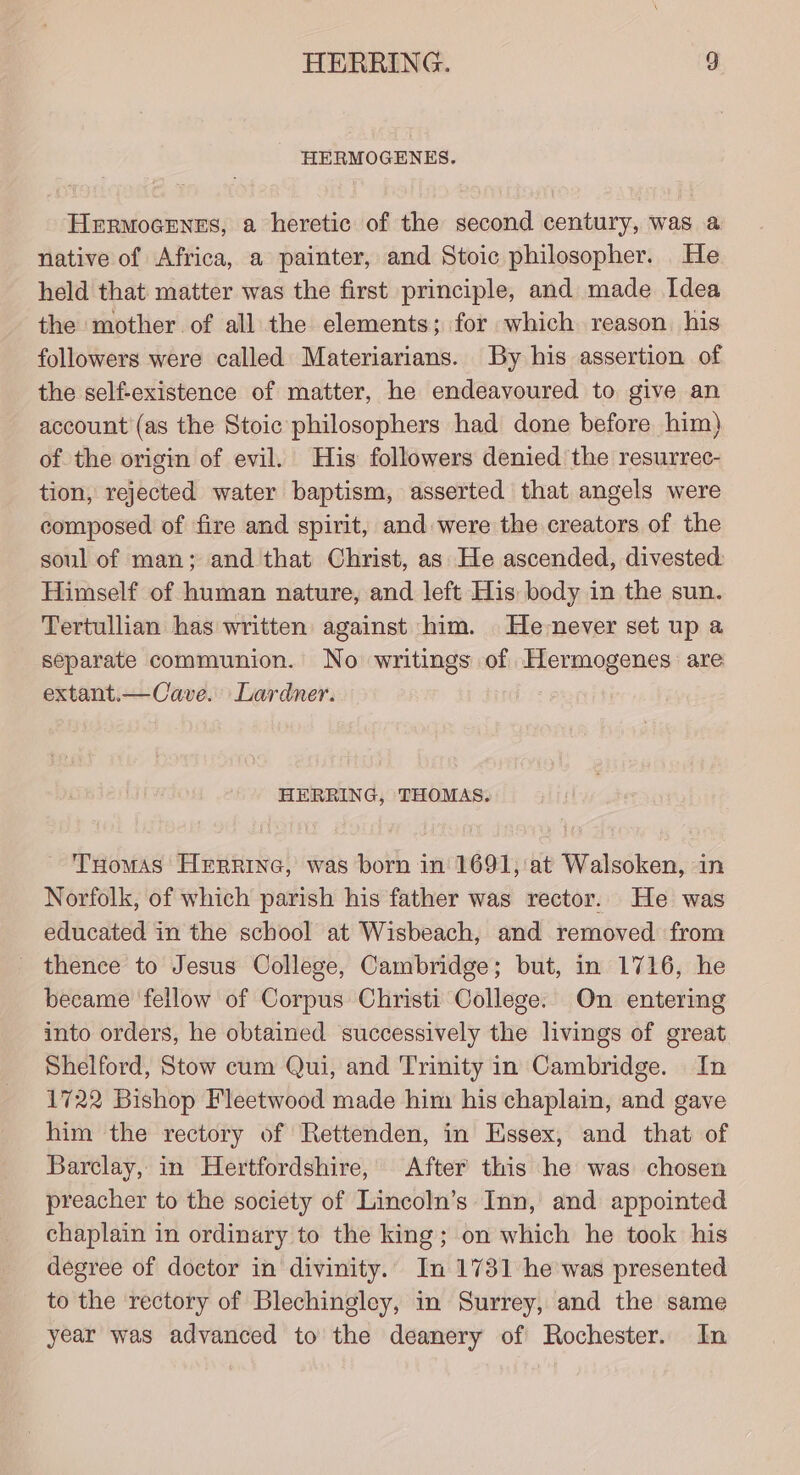 HERMOGENES. HermoGenss, a heretic of the second century, was a native of Africa, a painter, and Stoic philosopher. He held that matter was the first principle, and made Idea the mother of all the elements; for which reason. his followers were called Materiarians. By his assertion of the self-existence of matter, he endeavoured to give an account (as the Stoic philosophers had done before him) of the origin of evil. His followers denied the resurrec- tion, rejected water baptism, asserted that angels were composed of fire and spirit, and were the creators of the soul of man; and that Christ, as He ascended, divested: Himself of human nature, and left His body in the sun. Tertullian has written against him. He-never set up a separate communion. No writings of Hermogenes are extant.—Cave. Lardner. HERRING, THOMAS. Tuomas HeErrine, was born in 1691, at Walsoken, in Norfolk, of which parish his father was rector. He was educated in the school at Wisbeach, and removed from _ thence to Jesus College, Cambridge; but, in 1716, he became fellow of Corpus Christi College. On enterimg into orders, he obtained successively the livings of great Shelford, Stow cum Qui, and Trinity in Cambridge. In 1722 Bishop Fleetwood made him his chaplain, and gave him the rectory of Rettenden, in Essex, and that of Barclay, in Hertfordshire, After this he was chosen preacher to the society of Lincoln’s Inn, and appointed chaplain in ordinary to the king; on which he took his degree of doctor in divinity.’ In 1731 he was presented to the rectory of Blechingley, in Surrey, and the same year was advanced to the deanery of Rochester. In