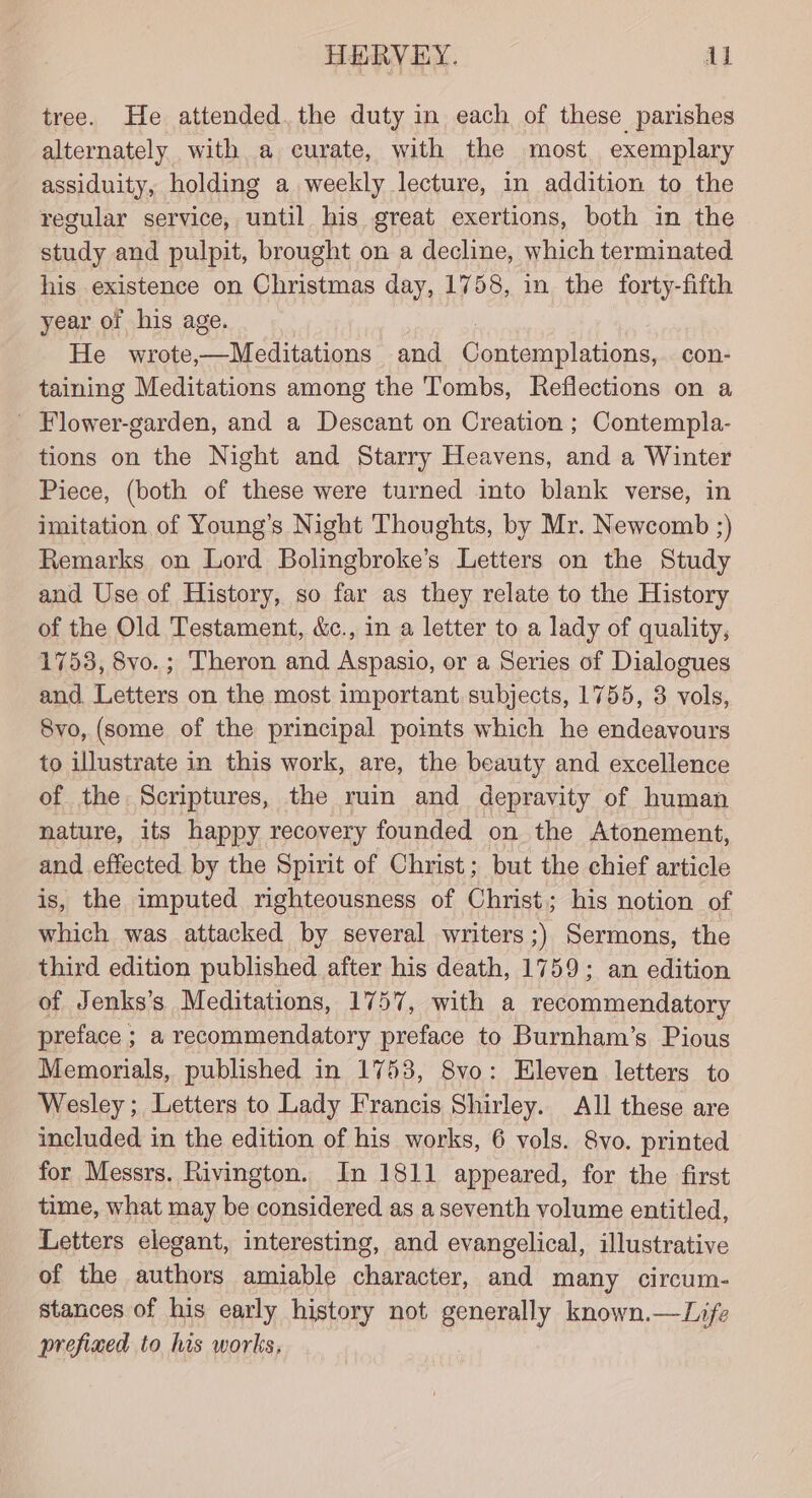 HERVEY. ul tree. He attended. the duty in each of these parishes alternately with a curate, with the most exemplary assiduity, holding a weekly lecture, in addition to the regular service, until his great exertions, both in the study and pulpit, brought on a decline, which terminated his existence on Christmas day, 1758, in the forty-fifth year of his age. He wrote, hay Retin and Goto edone con- taining Meditations among the Tombs, Reflections on a _ Flower-garden, and a Descant on Creation ; Contempla- tions on the Night and Starry Heavens, and a Winter Piece, (both of these were turned into blank verse, in imitation of Young’s Night Thoughts, by Mr. Newcomb ;) Remarks on Lord Bolingbroke’s Letters on the Study and Use of History, so far as they relate to the History of the Old Testament, &amp;c., in a letter to a lady of quality, 17538, 8vo.; Theron and Aspasio, or a Series of Dialogues and. Letters on the most important subjects, 1755, 3 vols, 8vo, (some of the principal points which he endeavours to illustrate in this work, are, the beauty and excellence of the Scriptures, the ruin and depravity of human nature, its happy recovery founded on the Atonement, and effected by the Spirit of Christ; but the chief article is, the imputed righteousness of Christ; his notion of which was attacked by several writers ;) Sermons, the third edition published after his death, 1759; an edition of Jenks’s Meditations, 1757, with a recommendatory preface ; a recommendatory preface to Burnham’s Pious Memorials, published in 1753, 8vo: Eleven letters to Wesley ; Letters to Lady Francis Shirley. All these are included in the edition of his works, 6 vols. 8vo. printed for Messrs. Rivington. In 1811 appeared, for the first time, what may be considered as a seventh volume entitled, Letters elegant, interesting, and evangelical, illustrative of the authors amiable character, and many circum- stances of his early history not generally known.—Life prefined to his works,