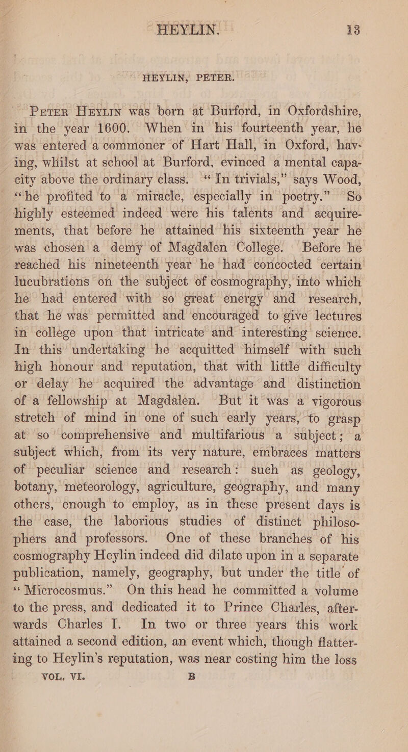 HEYLIN, PETER. ~ Perer Heyirn was born at Burford, in Oxfordshire, in the year 1600. When in his fourteenth year, he - was entered a commoner of Hart Hall, in Oxford, hav- ing, whilst at school at Burford, evinced a mental capa- city above the ordinary class. “In trivials,” says Wood, “he profited to a miracle, especially in poetry.” So highly esteemed indeed were his talents and acquire- ments, that before he attained his sixteenth year he was chosen a demy of Magdalen College. Before he reached his nineteenth year he had concocted certain lucubrations on the subject of cosmography, into which he had entered with so great energy and research, that he was permitted and encouraged to give lectures in college upon that intricate and interesting science. In this undertaking he acquitted himself with such high honour and reputation, that with little difficulty or delay he’ acquired the advantage and distinction of a fellowship at Magdalen. But it was a vigorous stretch of mind in one of such early years, to grasp at so comprehensive and multifarious a subject; a subject which, from its very nature, embraces matters of peculiar science and research: such as geology, botany, meteorology, agriculture, geography, and many others, enough to employ, as in these present days is the case, the laborious studies of distinct philoso- phers and professors. One of these branches of his cosmography Heylin indeed did dilate upon in a separate publication, namely, geography, but under the title of «« Microcosmus.” On this head he committed a volume to the press, and dedicated it to Prince Charles, after- wards Charles IT. In two or three years this work attained a second edition, an event which, though flatter- ing to Heylin’s reputation, was near costing him the loss VOL. VI. B