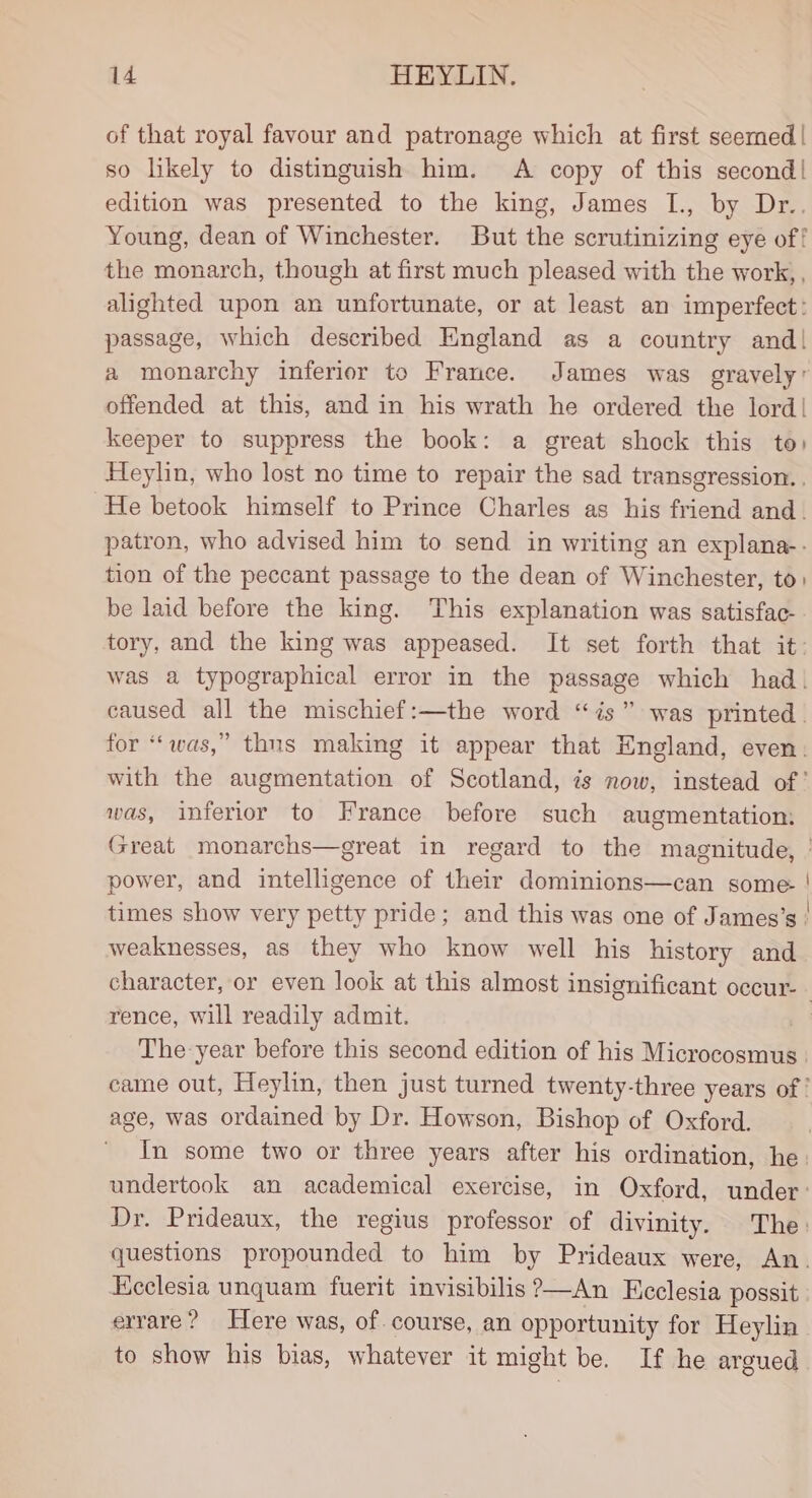 of that royal favour and patronage which at first seemed | so likely to distinguish him. A copy of this second! edition was presented to the king, James I., by Dr.. Young, dean of Winchester. But the scrutinizing eye of! the monarch, though at first much pleased with the work, , alighted upon an unfortunate, or at least an imperfect : passage, which described England as a country and! a monarchy inferior to France. James was gravely: offended at this, and in his wrath he ordered the lord! keeper to suppress the book: a great shock this to) Heylin, who lost no time to repair the sad transgression. . He betook himself to Prince Charles as his friend and. patron, who advised him to send in writing an explana-. tion of the peccant passage to the dean of Winchester, to. be laid before the king. This explanation was satisfac. tory, and the king was appeased. It set forth that it: was a typographical error in the passage which had. caused all the mischief:—the word “is” was printed. for “‘was,” thns making it appear that England, even: with the augmentation of Scotland, is now, instead of ' was, inferior to France before such augmentation Great monarchs—great in regard to the magnitude, | power, and intelligence of their dominions—can some. | times show very petty pride; and this was one of James’s | weaknesses, as they who know well his history and character, or even look at this almost insignificant occur- - rence, will readily admit. | The year before this second edition of his Microcosmus | came out, Heylin, then just turned twenty-three years of ' age, was ordained by Dr. Howson, Bishop of Oxford. ~ In some two or three years after his ordination, he: undertook an academical exercise, in Oxford, under: Dr. Prideaux, the regius professor of divinity. The: questions propounded to him by Prideaux were, An. Ecclesia unquam fuerit invisibilis?—An Ecclesia possit errare? Here was, of. course, an opportunity for Heylin to show his bias, whatever it might be. If he argued