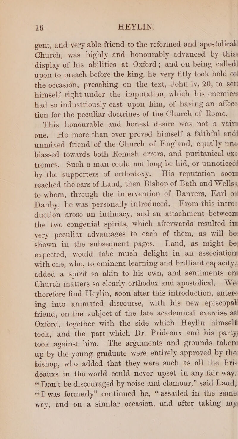 gent, and very able friend to the reformed and apostolicak Church, was highly and honourably advanced by thiss display of his abilities at Oxford; and on being calledd upon to preach before the king, he very fitly took hold oot the occasion, preaching on the text, John iv. 20, to sett himself right under the imputation, which his enemiess had so industriously cast upon him, of having an affee:. tion for the peculiar doctrines of the Church of Rome. This honourable and honest desire was not a vain one. He more than ever proved himself a faithful andd unmixed friend of the Church of England, equally un+ biassed towards both Romish errors, and puritanical ex: tremes. Such a man could not long be hid, or unnoticedd by the supporters of orthodoxy. His reputation soom reached the ears of Laud, then Bishop of Bath and Wellss, to whom, through the intervention of Danvers, Earl oi) Danby, he was personally introduced. T'rom this intros duction arose an intimacy, and an attachment betweem the two congenial spirits, which afterwards resulted im very peculiar advantages to each of them, as will bee shown in the subsequent pages. Laud, as might be expected, would take much delight in an association: with one, who, to eminent learning and brilliant capacity, added a spirit so akin to his own, and sentiments om Church matters so clearly orthodox and apostolical. We: therefore find Heylin, soon after this introduction, enters ing into animated discourse, with his new episcopal friend, on the subject of the late academical exercise ati Oxford, together with the side which Heylin himselii took, and the part which Dr. Prideaux and his party took against him. The arguments and grounds takem up by the young graduate were entirely approved by the bishop, who added that they were such as all the Pri: deauxs in the world could never upset in any fair way, ‘Don’t be discouraged by noise and clamour,” said Laud, ““T was formerly” continued he, “assailed in the same way, and on a similar occasion, and after taking my