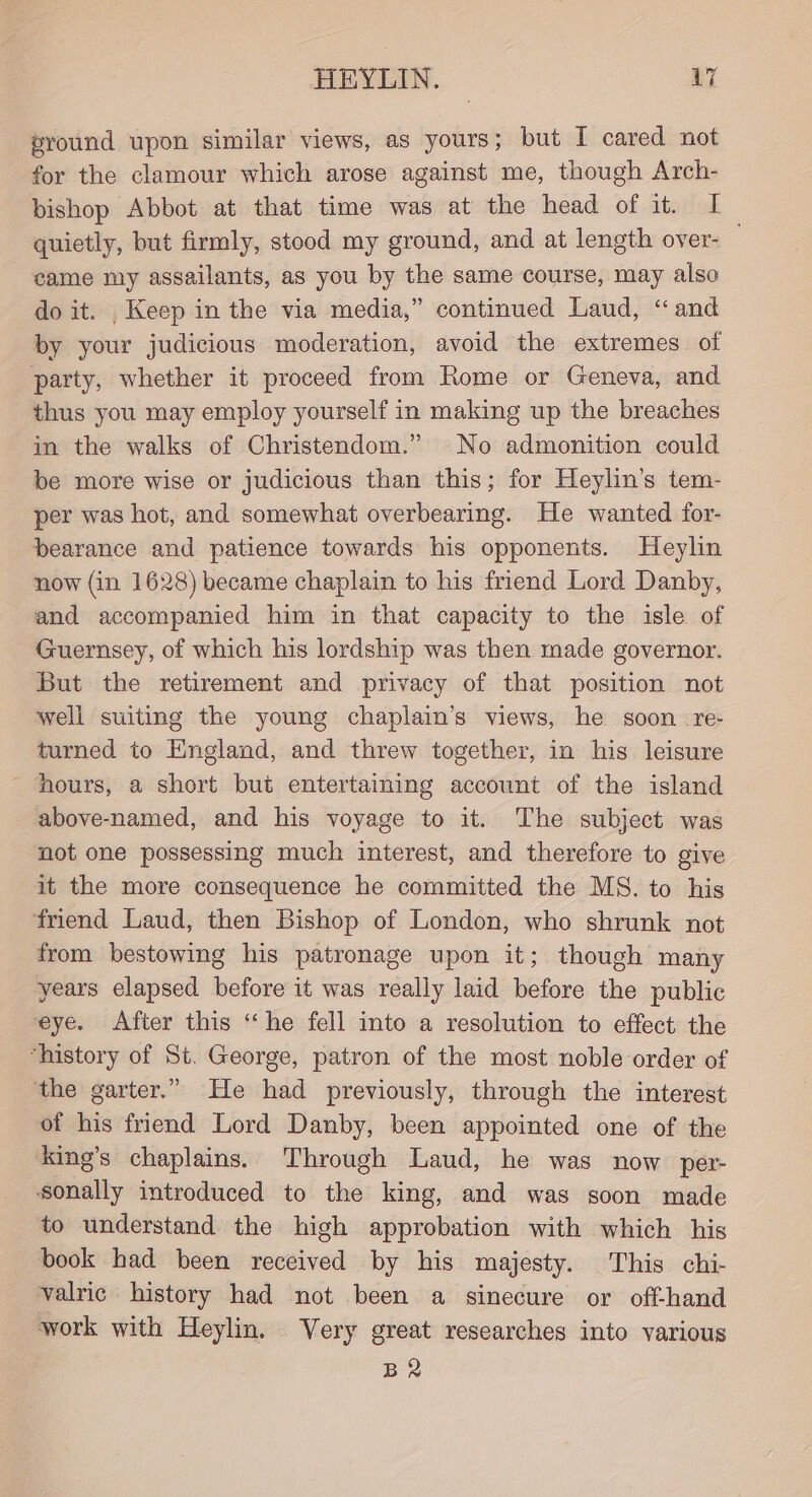 pround upon similar views, as yours; but I cared not for the clamour which arose against me, though Arch- bishop Abbot at that time was at the head of it. I quietly, but firmly, stood my ground, and at length over- came my assailants, as you by the same course, may also do it. , Keep in the via media,” continued Laud, ‘“ and by your judicious moderation, avoid the extremes of party, whether it proceed from Rome or Geneva, and thus you may employ yourself in making up the breaches in the walks of Christendom.” No admonition could be more wise or judicious than this; for Heylin’s tem- per was hot, and somewhat overbearing. He wanted for- bearance and patience towards his opponents. Heylin now (in 1628) became chaplain to his friend Lord Danby, and accompanied him in that capacity to the isle of Guernsey, of which his lordship was then made governor. But the retirement and privacy of that position not well suiting the young chaplain’s views, he soon re turned to England, and threw together, in his leisure hours, a short but entertaining account of the island above-named, and his voyage to it. The subject was not one possessing much interest, and therefore to give it the more consequence he committed the MS. to his friend Laud, then Bishop of London, who shrunk not from bestowing his patronage upon it; though many years elapsed before it was really laid before the public eye. After this “he fell into a resolution to effect the ‘history of St. George, patron of the most noble order of the garter.” He had previously, through the interest of his friend Lord Danby, been appointed one of the ‘king’s chaplains. Through Laud, he was now per- sonally introduced to the king, and was soon made to understand the high approbation with which his book had been received by his majesty. This chi- valric history had not been a sinecure or off-hand work with Heylin. Very great researches into various B2