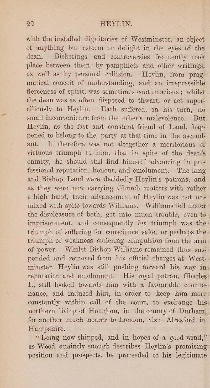 with the installed dignitaries of Westminster, an object of anything but esteem or delight in the eyes of the dean. SBickerings and controversies frequently took place between them, by pamphlets and other writings, as well as by personal collision. Heylin, from prag- matical conceit of understanding, and an irrepressible fierceness of spirit, was sometimes contumacious ; whilst the dean was as often disposed to thwart, or act super- ciliously to Heylin. Each suffered, in his turn, no small inconvenience from the other’s malevolence. But Heylin, as the fast and constant friend of Laud, hap- pened to belong to the party at that time in the ascend- ant. It therefore was not altogether a meritorious or’ virtuous triumph to him, that in spite of the dean’s: enmity, he should still find himself advancing in pro- fessional reputation, honour, and emolument. The king’ and Bishop Laud were decidedly Heylin’s patrons, and. as they were now carrying Church matters with rather ’ a high hand, their advancement of Heylin was not un-- mixed with spite towards Williams. Williams fell under: the displeasure of both, got into much trouble, even to: imprisonment, and consequently Ais triumph was the ' triumph of suffering for conscience sake, or perhaps the ; triumph of weakness suffering compulsion from the arm. of power. Whilst Bishop Williams remained thus sus- pended and removed from his official charges at West: « minster, Heylin was still pushing forward his way in: reputation and emolument. His royal patron, Charles; I., still looked towards him with a favourable counte-- nance, and induced him, in order to keep him more: constantly within call of the court, to exchange his: northern living of Houghon, in the county of Durham, , for another much nearer to London, viz: Alresford in Hampshire. “Being now shipped, and in hopes of a good wind,”’ as Wood quaintly enough describes Heylin’s promising! position and prospects, he proceeded to his legitimate :