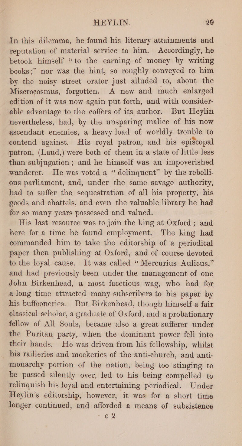 in this dilemma, he found his literary attainments and reputation of material service to him. Accordingly, he betook himself “to the earning of money by writing books;” nor was the hint, so roughly conveyed to him by the noisy street orator just alluded to, about the Miscrocosmus, forgotten. A new and much enlarged edition of it was now again put forth, and with consider- able advantage to the coffers of its author. But Heylin nevertheless, had, by the unsparing malice of his now ascendant enemies, a heavy load of worldly trouble to contend against. His royal patron, and his episcopal patron, (Laud,) were both of them in a state of little less than subjugation; and he himself was an impoverished wanderer. He was voted a “‘ delinquent” by the rebelli- ous parliament, and, under the same savage authority, had to suffer the sequestration of all his property, his goods and chattels, and even the valuable library he had for so many years possessed and valued. His last resource was to join the king at Oxford; and here for a time he found employment. The king had commanded him to take the editorship of a periodical paper then publishing at Oxford, and of course devoted to the loyal cause. It was called ‘“‘ Mercurius Aulicus,” and had previously been under the management of one John Birkenhead, a most facetious wag, who had for along time attracted many subscribers to his paper by his buffooneries. But Birkenhead, though himself a fair classical scholar, a graduate of Oxford, and a probationary fellow of All Souls, became also a great sufferer under the Puritan party, when the dominant power fell into their hands. He was driven from his fellowship, whilst his railleries and mockeries of the anti-church, and anti- monarchy portion of the nation, being too stinging to be passed silently over, led to his being compelled to relinquish his loyal and entertaining periodical. Under Heylin’s editorship, however, it was for a short time longer continued, and afforded a means of subsistence GR