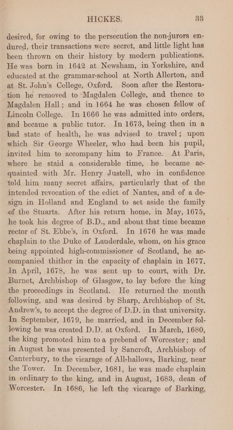 desired, for owing to the persecution the non-jurors en- dured, their transactions were secret, and little light has been thrown on their history by modern publications. He was born in 1642 at Newsham, in Yorkshire, and educated at the grammar-school at North Allerton, and at St. John’s College, Oxford. Soon after the Restora- tion he removed to Magdalen College, and thence to Magdalen Hall; and in 1664 he was chosen fellow of Lincoln College. In 1666 he was admitted into orders, and became a public tutor. In 1678, being then in a bad state of health, he was advised to travel; upon which Sir George Wheeler, who had been his pupil, invited him to accompany him to France. At Paris, where he staid a considerable time, he became ac- -quainted with Mr. Henry Justell, who in confidence told him many secret affairs, particularly that of the intended revocation of the edict of Nantes, and of a de- sign in Holland and England to set aside the family of the Stuarts. After his return home, in May, 1675, he took his degree of B.D., and about that time became rector of St. Ebbe’s, in Oxford. In 1676 he was made chaplain to the Duke of Lauderdale, whom, on his grace being appointed high-commissioner of Scotland, he ac- companied thither in the capacity of chaplain in 1677, In April, 1678, he was sent up to court, with Dr. Burnet, Archbishop of Glasgow, to lay before the king the proceedings in Scotland. He returned the month following, and was desired by Sharp, Archbishop of St. Andrew’s, to accept the degree of D.D. in that university. In September, 1679, he married, and in December fol- lowing he was created D.D. at Oxford. In March, 1680, the king promoted him toa prebend of Worcester; and in August he was presented by Sancroft, Archbishop of Canterbury, to the vicarage of All-hallows, Barking, near the Tower. In December, 1681, he was made chaplain in ordinary to the king, and in August, 1683, dean of Worcester. In 1686, he left the vicarage of Barking,