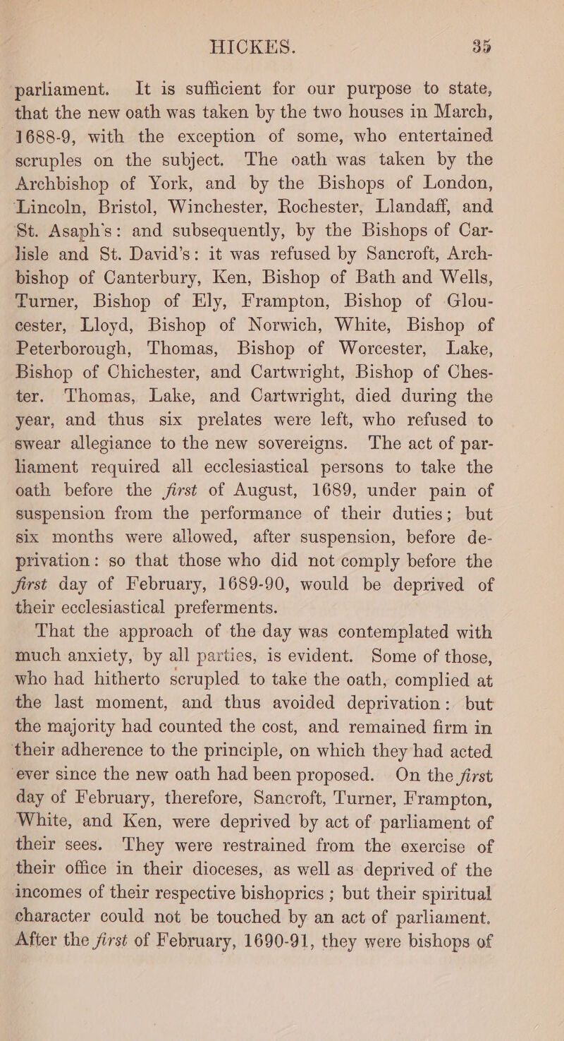 parliament. It is sufficient for our purpose to state, that the new oath was taken by the two houses in March, 1688-9, with the exception of some, who entertained scruples on the subject. The oath was taken by the Archbishop of York, and by the Bishops of London, ‘Lincoln, Bristol, Winchester, Rochester, Llandaff, and St. Asaph’s: and subsequently, by the Bishops of Car- lisle and St. David’s: it was refused by Sancroft, Arch- bishop of Canterbury, Ken, Bishop of Bath and Wells, Turner, Bishop of Ely, Frampton, Bishop of Glou- cester, Lloyd, Bishop of Norwich, White, Bishop of Peterborough, Thomas, Bishop of Worcester, Lake, Bishop of Chichester, and Cartwright, Bishop of Ches- ter. Thomas, Lake, and Cartwright, died during the year, and thus six prelates were left, who refused to swear allegiance to the new sovereigns. ‘The act of par- liament required all ecclesiastical persons to take the oath before the jirst of August, 1689, under pain of suspension from the performance of their duties; but six months were allowed, after suspension, before de- privation: so that those who did not comply before the jirst day of February, 1689-90, would be deprived of their ecclesiastical preferments. That the approach of the day was contemplated with much anxiety, by all parties, is evident. Some of those, who had hitherto scrupled to take the oath, complied at the last moment, and thus avoided deprivation: but the majority had counted the cost, and remained firm in their adherence to the principle, on which they had acted ever since the new oath had been proposed. On the first day of February, therefore, Sancroft, Turner, Frampton, White, and Ken, were deprived by act of parliament of their sees. They were restrained from the exercise of their office in their dioceses, as well as deprived of the incomes of their respective bishoprics ; but their spiritual character could not be touched by an act of parliament. After the first of February, 1690-91, they were bishops of