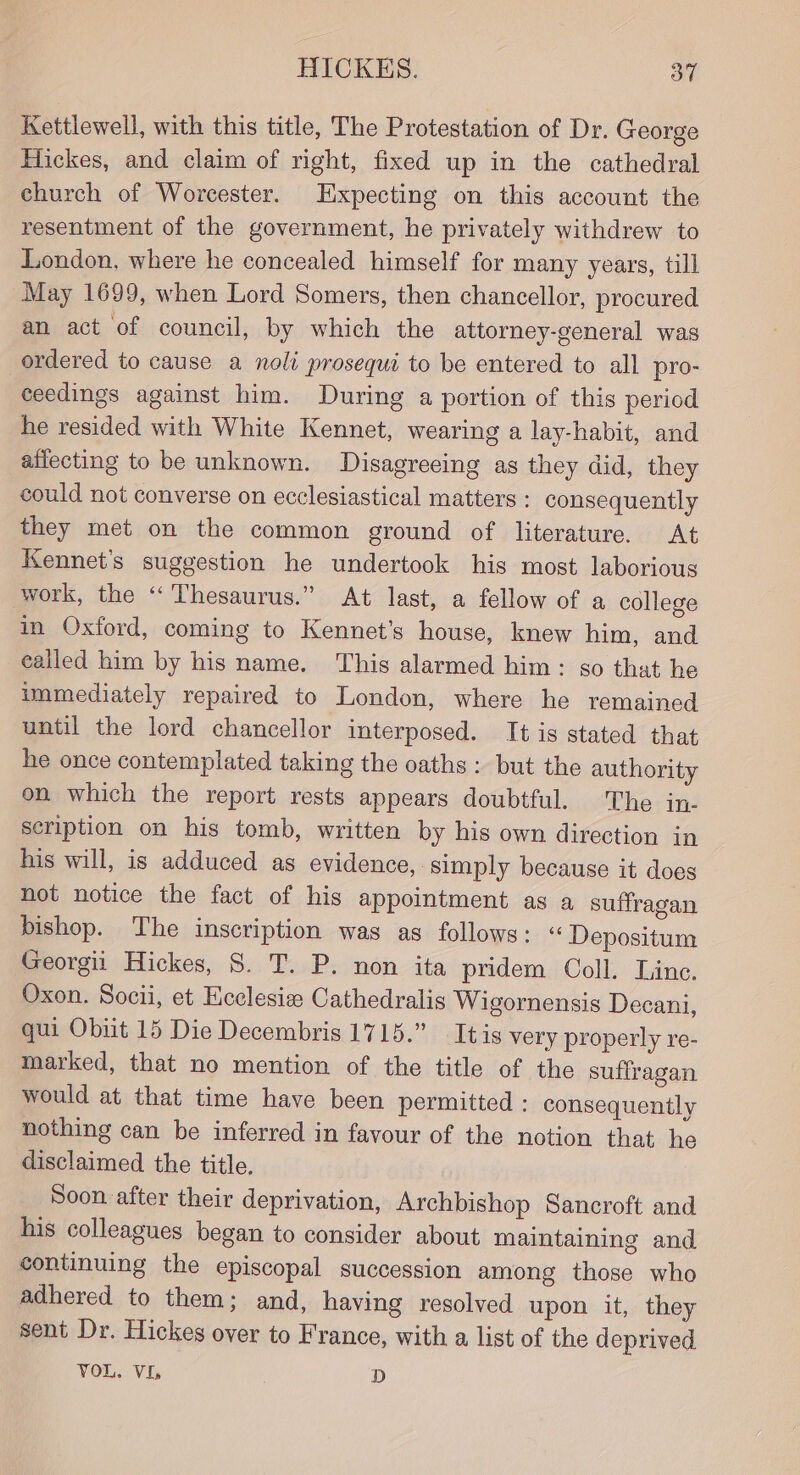 Kettlewell, with this title, The Protestation of Dr. George Hickes, and claim of right, fixed up in the cathedral church of Worcester. Expecting on this account the resentment of the government, he privately withdrew to London, where he concealed himself for many years, till May 1699, when Lord Somers, then chancellor, procured an act of council, by which the attorney-general was ordered to cause a noli prosequi to be entered to all pro- ceedings against him. During a portion of this period he resided with White Kennet, wearing a lay-habit, and alfecting to be unknown. Disagreeing as they did, they could not converse on ecclesiastical matters : consequently they met on the common ground of literature. At Kennet's suggestion he undertook his most laborious work, the “Thesaurus.” At last, a fellow of a college in Oxford, coming to Kennet’s house, knew him, and ealled him by his name. This alarmed him: so that he immediately repaired to London, where he remained until the lord chancellor interposed. It is stated that he once contemplated taking the oaths : but the authority on which the report rests appears doubtful. The in- scription on his tomb, written by his own direction in his will, is adduced as evidence, simply because it does hot notice the fact of his appointment as a suffragan bishop. The inscription was as follows: ‘* Depositum Georgii Hickes, 8. T. P. non ita pridem Coll. Line. Oxon. Socii, et Ecclesis Cathedralis Wigornensis Decani, qui Obiit 15 Die Decembris 1715.” Itis very properly re- marked, that no mention of the title of the suffragan would at that time have been permitted : consequently nothing can be inferred in favour of the notion that he disclaimed the title. Soon after their deprivation, Archbishop Sancroft and his colleagues began to consider about maintaining and continuing the episcopal succession among those who adhered to them; and, having resolved upon it, they sent Dr. Hickes over to France, with a list of the deprived VOL. VI, . D