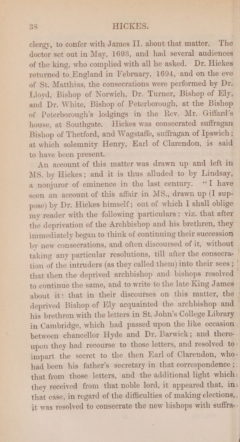 clergy, to confer with James IT. about that matter. The doctor set out in May, 1693, and had several audiences of the king, who complied with all he asked. Dr. Hickes returned to England in February, 1694, and on the eve of St. Matthias, the consecrations were performed by Dr. Lloyd, Bishop of Norwich, Dr. Turner, Bishop of Ely, of Peterborough’s lodgings in the Rev. Mr. Giffard’s house, at Southgate. Hickes was consecrated suffragan Bishop of Thetford, and Wagstafle, suffragan of Ipswich ; at which solemnity Henry, Earl of Clarendon, is said to have been present. : An account of this matter was drawn up and left in MS. by Hickes; and it is thus alluded to by Lindsay, a nonjuror of eminence in the last century. “I have seen an account of this affair in MS., drawn up (I sup- pose) by Dr. Hickes himself; out of which I shall oblige my reader with the following particulars: viz. that after the deprivation of the Archbishop and his brethren, they immediately began to think of continuing their succession by new consecrations, and often discoursed of it, without that then the deprived archbishop and bishops resolved to continue the same, and to write to the late King James his brethren with the letters in St. John’s College Library in Cambridge, which had passed upon the like occasion, between chancellor Hyde and Dr. Barwick; and there- upon they had recourse to those letters, and resolved to: impart the secret to the then Earl of Clarendon, who: had been his father’s secretary in that correspondence ; ; that from those letters, and the additional light which: they received from that noble lord, it appeared that, int that case, in regard of the difficulties of making elections, , it was resolved to consecrate the new bishops with suffra.-