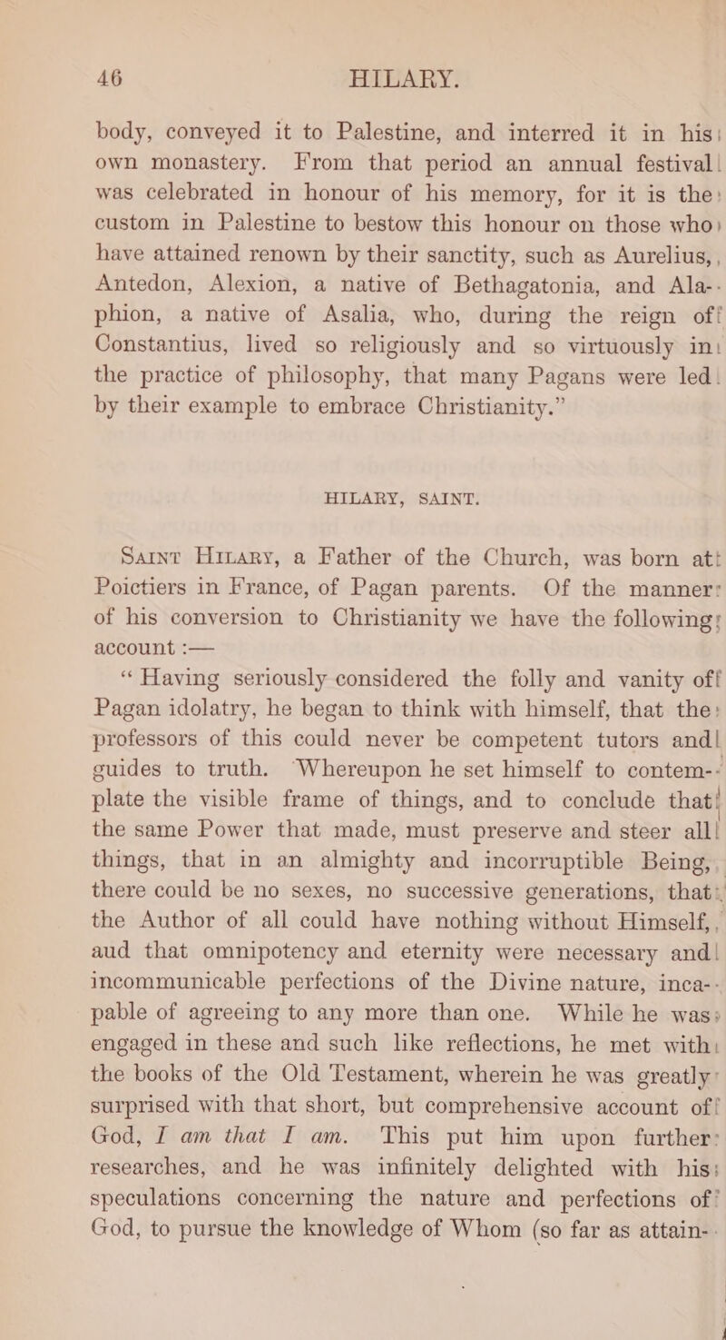 body, conveyed it to Palestine, and interred it in his) own monastery. From that period an annual festival) was celebrated in honour of his memory, for it is the: custom in Palestine to bestow this honour on those who) have attained renown by their sanctity, such as Aurelius, , Antedon, Alexion, a native of Bethagatonia, and Ala-- phion, a native of Asalia, who, during the reign off Constantius, lived so religiously and so virtuously int the practice of philosophy, that many Pagans were led. by their example to embrace Christianity.” HILARY, SAINT. Saint Hinary, a Father of the Church, was born att Poictiers in France, of Pagan parents. Of the manner: of his conversion to Christianity we have the following: account :— ‘Having seriously considered the folly and vanity off Pagan idolatry, he began to think with himself, that the: professors of this could never be competent tutors and| guides to truth. “Whereupon he set himself to contem-- plate the visible frame of things, and to conclude that! the same Power that made, must preserve and steer all! things, that in an almighty and incorruptible Being, there could be no sexes, no successive generations, that: the Author of all could have nothing without Himself, , aud that omnipotency and eternity were necessary and! incommunicable perfections of the Divine nature, inca-- pable of agreeing to any more than one. While he was» engaged in these and such like reflections, he met with: the books of the Old Testament, wherein he was greatly: surprised with that short, but comprehensive account of! God, I am that I am. This put him upon further: researches, and he was infinitely delighted with his: speculations concerning the nature and perfections of’ God, to pursue the knowledge of Whom (so far as attain-.