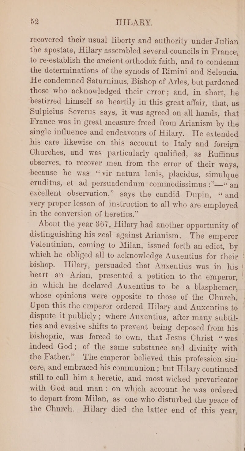 recovered their usual liberty and authority under Julian the apostate, Hilary assembled several councils in France, to re-establish the ancient orthodox faith, and to condemn the determinations of the synods of Rimini and Seleucia. He condemned Saturninus, Bishop of Arles, but pardoned those who acknowledged their error; and, in short, he bestirred himself so heartily in this great affair, that, as Sulpicius Severus says, it was agreed on all hands, that France was in great measure freed from Arianism by the single influence and endeavours of Hilary. He extended his care likewise on this account to Italy and foreign Churches, and was particularly qualified, as Ruffinus observes, to recover men from the error of their ways, because he was “vir natura lenis, placidus, simulque eruditus, et ad persuadendum commodissimus :”—“ an excellent observation,” says the candid Dupin, “ and very proper lesson of instruction to all who are employed in the conversion of heretics.” About the year 367, Hilary had another opportunity of distinguishing his zeal against Arianism. The emperor Valentinian, coming to Milan, issued forth an edict, by bishop. Hilary, persuaded that Auxentius was in his heart an Arian, presented a petition to the emperor, in which he declared Auxentius to be a blasphemer, whose opinions were opposite to those of the Church. dispute it publicly ; where Auxentius, after many subtil- ties and evasive shifts to prevent being deposed from his indeed God; of the same substance and divinity with the Father.” The emperor believed this profession sin- cere, and embraced his communion ; but Hilary continued still to call him a heretic, and most wicked prevaricator with God and man: on which account he was ordered to depart from Milan, as one who disturbed the peace of the Church. Hilary died the latter end of this year,