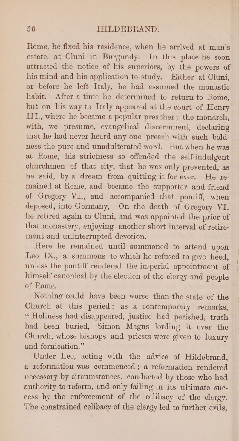 Rome, he fixed his residence, when he arrived at man’s estate, at Cluni in Burgundy. In this place he soon attracted the notice of his superiors, by the powers of his mind and his application to study. Either at Cluni, or before he left Italy, he had assumed the monastic habit. After atime he determined to return to Rome, but on his way to Italy appeared at the court of Henry III., where he became a popular preacher; the monarch, with, we presume, evangelical discernment, declaring that he had never heard any one preach with such bold- ness the pure and unadulterated word. But when he was at Rome, his strictness so offended the self-indulgent churchmen of that city, that he was only prevented, as he said, by a dream from quitting it for ever. He re- mained at Rome, and became the supporter and friend of Gregory VI,, and accompanied that pontiff, when deposed, into Germany, On the death of Gregory VI. he retired again to Cluni, and was appointed the prior of that monastery, enjoying another short interval of retire- ment and uninterrupted devotion. Hiere he remained until summoned to attend upon Leo IX., a summons to which he refused to give heed, unless the pontiff rendered the imperial appointment of himself canonical by the election of the clergy and people of Rome. Nothing could have been worse than the state of the Church at this peried: as a contemporary remarks, ‘ Holiness had disappeared, justice had perished, truth had been buried, Simon Magus lording it over the Church, whose bishops and priests were given to luxury and fornication.” Under Leo, acting with the advice of Hildebrand, a reformation was commenced ; a reformation rendered necessary by circumstances, conducted by those who had authority to reform, and only failing in its ultimate suc- cess by the enforcement of the celibacy of the clergy. The constrained celibacy of the clergy led to further evils, | \