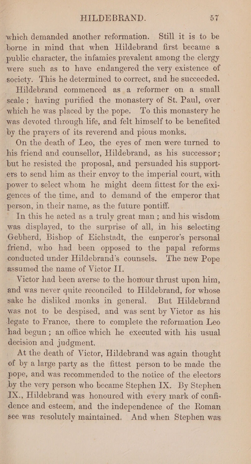 which demanded another reformation. Still it is to be borne in mind that when Hildebrand first became a public character, the infamies prevalent among the clergy were such as to have endangered the very existence of society. This he determined to correct, and he succeeded. Hildebrand commenced as a reformer on a small scale; having purified the monastery of St. Paul, over which he was placed by the pope. ‘To this monastery he was devoted through life, and felt himself to be benefited by the prayers of its reverend and pious monks. On the death of Leo, the eyes of men were turned to his friend and counsellor, Hildebrand, as his successor; but he resisted the proposal, and persuaded his support- ers to send him as their envoy to the imperial court, with power to select whom he might deem fittest for the exi- -gences of the time, and to demand of the emperor that ‘person, in their name, as the future pontiff. In this he acted as a truly great man ; and his wisdom was displayed, to the surprise of all, in his selecting Gebherd, Bishop of Hichstadt, the emperor’s personal friend, who had been opposed to the papal reforms conducted under Hildebrand’s counsels. The new Pope assumed the name of Victor ITI. Victor had been averse to the honour thrust upon him, and was never quite reconciled to Hildebrand, for whose sake he disliked monks in general. But Hildebrand was not to be despised, and was sent by Victor as his legate to France, there to complete the reformation Leo had begun ; an office which he executed with his usual decision and judgment. At the death of Victor, Hildebrand was again thought of by a large party as the fittest person to be made the pope, and was recommended to the notice of the electors by the very person who became Stephen IX. By Stephen _dIX., Hildebrand was honoured with every mark of confi- dence and esteem, and the independence of the Roman see was resolutely maintained. And when Stephen was