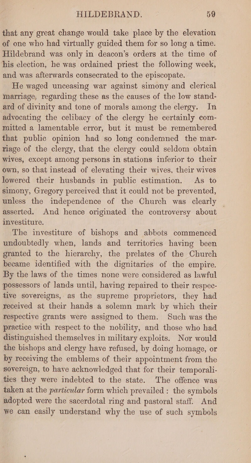 that any great change would take place by the elevation of one who had virtually guided them for so long a time. Hildebrand was only in deacon’s orders at the time of his election, he was ordained priest the following week, and was afterwards consecrated to the episcopate. He waged unceasing war against simony and clerical marriage, regarding these as the causes of the low stand- ard of divinity and tone of morals among the clergy. In advocating the celibacy of the clergy he certainly com- mitted a lamentable error, but it must be remembered that public opinion had so long condemned the mar- riage of the clergy, that the clergy could seldom obtain Wives, except among persons in stations inferior to their own, so that instead of elevating their wives, their wives lowered their husbands in public estimation. As to simony, Gregory perceived that it could not be prevented, unless the independence of the Church was clearly asserted. And hence originated the controversy about investiture. The investiture of bishops and abbots commenced undoubtedly when, lands and territories having been granted to the hierarchy, the prelates of the Church became identified with the dignitaries of the empire. By the laws of the times none were considered as lawful possessors of Jands until, having repaired to their respec- tive sovereigns, as the supreme proprietors, they had received at their hands a solemn mark by which their respective grants were assigned to them. Such was the practice with respect to the nobility, and those who had distinguished themselves in military exploits. Nor would the bishops and clergy have refused, by doing homage, or by receiving the emblems of their appointment from the sovereign, to have acknowledged that for their temporali- ties they were indebted to the state. The offence was taken at the particular form which prevailed : the symbols adopted were the sacerdotal ring and pastoral staff. And we can easily understand why the use of such symbols