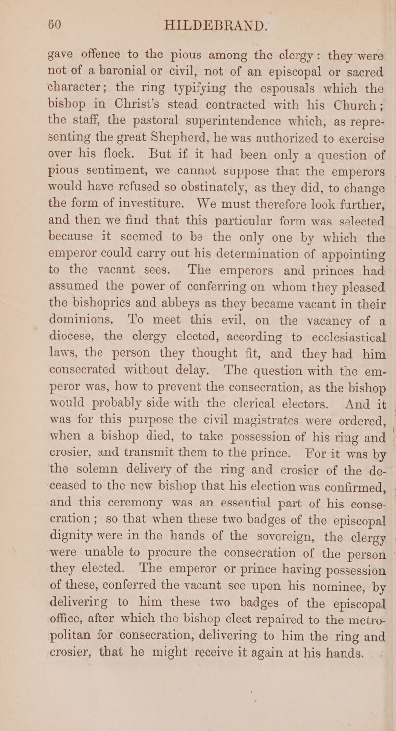 gave offence to the pious among the clergy: they were not of a baronial or civil, not of an episcopal or sacred character; the ring typifying the espousals which the bishop in Christ’s stead contracted with his Church; the staff, the pastoral superintendence which, as repre- senting the great Shepherd, he was authorized to exercise over his flock. But if it had been only a question of pious sentiment, we cannot suppose that the emperors would have refused so obstinately, as they did, to change the form of investiture. We must therefore look further, and then we find that this particular form was selected because it seemed to be the only one by which the ermperor could carry out his determination of appointing to the vacant sees. The emperors and princes had assumed the power of conferring on whom they pleased the bishoprics and abbeys as they became vacant in their dominions. To meet this evil, on the vacancy of a diocese, the clergy elected, according to ecclesiastical laws, the person they thought fit, and they had him consecrated without delay. The question with the em- peror was, how to prevent the consecration, as the bishop would probably side with the clerical electors. And it when a bishop died, to take possession of his ring and crosier, and transmit them to the prince. For it was by the solemn delivery of the ring and ecrosier of the de- cration ; so that when these two badges of the episcopal they elected. The emperor or prince having possession of these, conferred the vacant see upon his nominee, by delivering to him these two badges of the episcopal office, after which the bishop elect repaired to the metro- politan for consecration, delivering to him the ring and crosier, that he might receive it again at his hands.