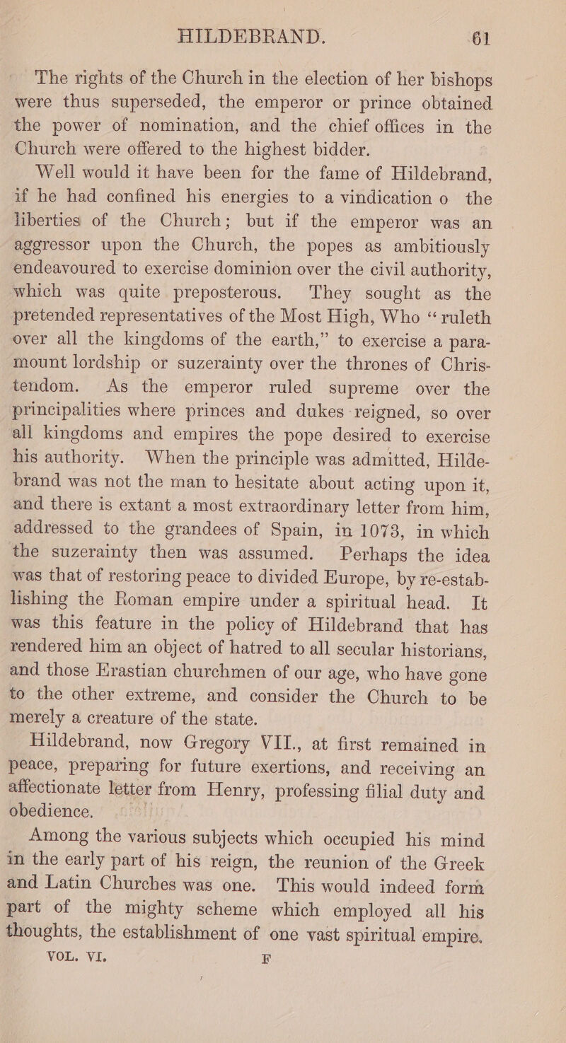 The rights of the Church in the election of her bishops were thus superseded, the emperor or prince obtained the power of nomination, and the chief offices in the Church were offered to the highest bidder. Well would it have been for the fame of Hildebrand, if he had confined his energies to a vindication 0 the liberties of the Church; but if the emperor was an aggressor upon the Church, the popes as ambitiously endeavoured to exercise dominion over the civil authority, which was quite preposterous. They sought as the pretended representatives of the Most High, Who “ ruleth over all the kingdoms of the earth,” to exercise a para- mount lordship or suzerainty over the thrones of Chris- tendom. As the emperor ruled supreme over the principalities where princes and dukes reigned, so over all kingdoms and empires the pope desired to exercise his authority. When the principle was admitted, Hilde- brand was not the man to hesitate about acting upon it, and there is extant a most extraordinary letter from him, addressed to the grandees of Spain, in 1073, in which the suzerainty then was assumed. Perhaps the idea was that of restoring peace to divided Europe, by re-estab- lishing the Roman empire under a spiritual head. It was this feature in the policy of Hildebrand that has rendered him an object of hatred to all secular historians, and those Hrastian churchmen of our age, who have gone to the other extreme, and consider the Church to be merely a creature of the state. Hildebrand, now Gregory VII., at first remained in peace, preparing for future exertions, and receiving an affectionate letter from Henry, professing filial duty and obedience. | Among the various subjects which occupied his mind in the early part of his reign, the reunion of the Greek and Latin Churches was one. This would indeed form part of the mighty scheme which employed all his thoughts, the establishment of one vast spiritual empire. VOL. VI. F t