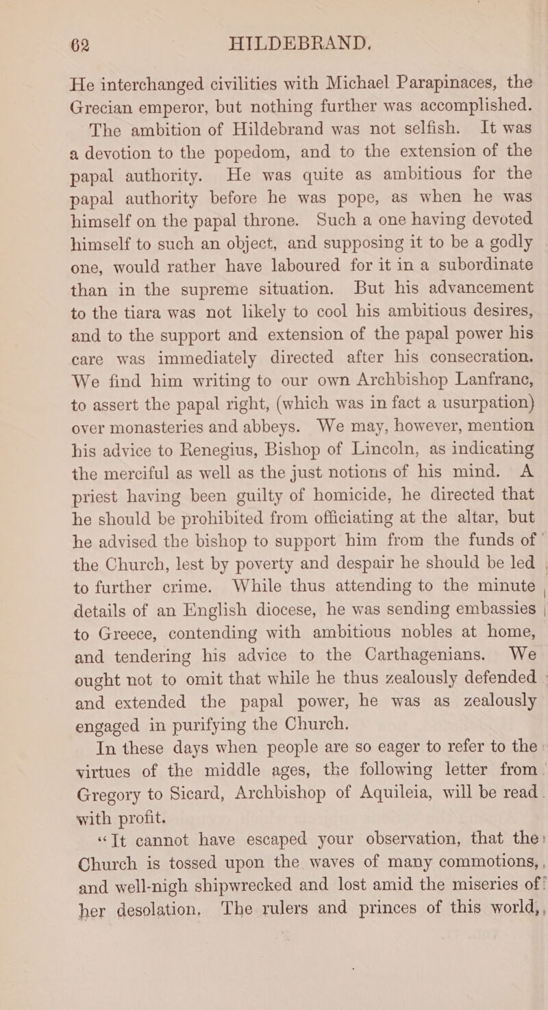 He interchanged civilities with Michael Parapinaces, the Grecian emperor, but nothing further was accomplished. The ambition of Hildebrand was not selfish. It was a devotion to the popedom, and to the extension of the papal authority. He was quite as ambitious for the papal authority before he was pope, as when he was himself on the papal throne. Such a one having devoted himself to such an object, and supposing it to be a godly one, would rather have laboured for it in a subordinate than in the supreme situation. But his advancement to the tiara was not likely to cool his ambitious desires, and to the support and extension of the papal power his care was immediately directed after his consecration. We find him writing to our own Archbishop Lanfranc, to assert the papal right, (which was in fact a usurpation) over monasteries and abbeys. We may, however, mention his advice to Renegius, Bishop of Lincoln, as indicating the merciful as well as the just notions of his mind. A priest having been guilty of homicide, he directed that he should be prohibited from officiating at the altar, but he advised the bishop to support him from the funds of’ the Church, lest by poverty and despair he should be led . to further crime. While thus attending to the minute details of an English diocese, he was sending embassies | to Greece, contending with ambitious nobles at home, and tendering his advice to the Carthagenians. We ought not to omit that while he thus zealously defended - and extended the papal power, he was as zealously engaged in purifying the Church, In these days when people are so eager to refer to the» virtues of the middle ages, the following letter from. Gregory to Sicard, Archbishop of Aquileia, will be read. with profit. “Tt cannot have escaped your observation, that the: Church is tossed upon the waves of many commotions, , and well-nigh shipwrecked and lost amid the miseries of her desolation, The rulers and princes of this world,,