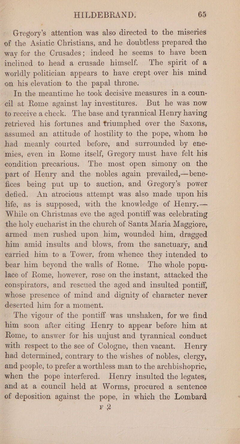 Gregory's attention was also directed to the miseries of the Asiatic Christians, and he doubtless prepared the way for the Crusades; indeed he seems to have been inclined to head a crusade himself. The spirit of a worldly politician appears to have crept over his mind on his elevation to the papal throne. In the meantime he took decisive measures in a coun- cil at Rome against lay investitures. But he was now to receive acheck. The base and tyrannical Henry having retrieved his fortunes and triumphed over the Saxons, assumed an attitude of hostility to the pope, whom he had meanly courted before, and surrounded by ene- mies, even in Rome itself, Gregory must have felt his condition precarious. The most open simony on the part of Henry and the nobles again prevailed,—bene- fices being put up to auction, and Gregory's power defied. An atrocious attempt was also made upon his life, as is supposed, with the knowledge of Henry.— While on Christmas eve the aged pontiff was celebrating the holy eucharist in the church of Santa Maria Maggiore, armed men rushed upon him, wounded him, dragged him amid insults and blows, from the sanctuary, and carried him to a Tower, from whence they intended to bear him beyond the walls of Rome. The whole popu- lace of Rome, however, rose on the instant, attacked the conspirators, and rescued the aged and insulted pontiff, whose presence of mind and dignity of character never deserted him for a moment. The vigour of the pontiff was unshaken, for we find him soon after citing Henry to appear before him at Rome, to answer for his unjust and tyrannical conduct with respect to the see of Cologne, then vacant. Henry had determined, contrary to the wishes of nobles, clergy, and people, to prefer a worthless man to the archbishopric, when the pope interfered. Henry insulted the legates, and at a council held at Worms, procured a sentence of deposition against the pope, in which the Lombard FQ