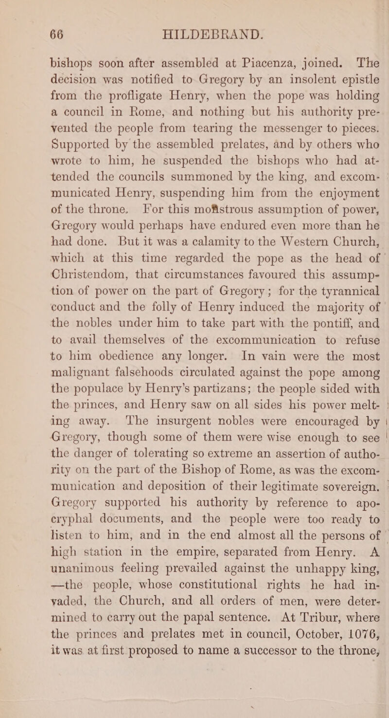 bishops soon after assembled at Piacenza, joined. The decision was notified to Gregory by an insolent epistle from the profligate Henry, when the pope was holding a council in Rome, and nothing but his authority pre- vented the people from tearing the messenger to pieces. Supported by the assembled prelates, and by others who wrote to him, he suspended the bishops who had at- municated Henry, suspending him from the enjoyment of the throne. Tor this mofistrous assumption of power, Gregory would perhaps have endured even more than he had done. But it was a calamity to the Western Church, Christendom, that circumstances favoured this assump- tion of power on the part of Gregory; for the tyrannical conduct and the folly of Henry induced the majority of the nobles under him to take part with the pontiff, and to avail themselves of the excommunication to refuse to him obedience any longer. In vain were the most malignant falsehoods circulated against the pope among the populace by Henry’s partizans; the people sided with ing away. ‘The insurgent nobles were encouraged by Gregory, though some of them were wise enough to see the danger of tolerating so extreme an assertion of autho- rity on the part of the Bishop of Rome, as was the excom- Gregory supported his authority by reference to apo- eryphal documents, and the people were too ready to high station in the empire, separated from Henry. A unanimous feeling prevailed against the unhappy king, —the people, whose constitutional rights he had in- yvaded, the Church, and all orders of men, were deter- mined to carry out the papal sentence. At Tribur, where the princes and prelates met in council, October, 1076, it was. at first proposed to name a successor to the throne,