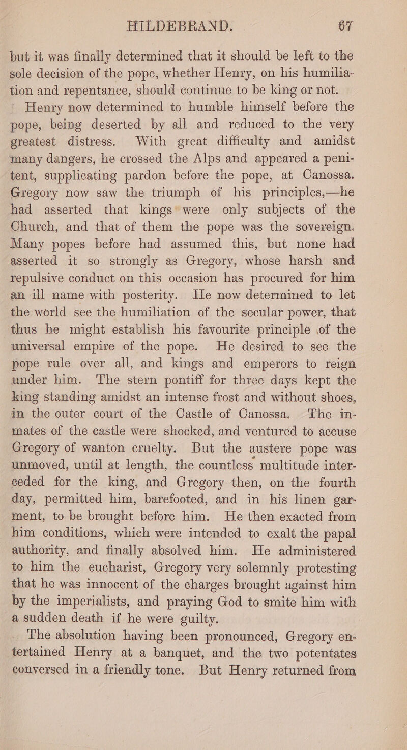 but it was finally determined that it should be left to the sole decision of the pope, whether Henry, on his humilia- tion and repentance, should continue to be king or not. Henry now determined to humble himself before the pope, being deserted by all and reduced to the very greatest distress. With great difficulty and amidst many dangers, he crossed the Alps and appeared a peni- tent, supplicating pardon before the pope, at Canossa. Gregory now saw the triumph of his principles,—he had asserted that kings were only subjects of the Church, and that of them the pope was the sovereign. Many popes before had assumed this, but none had asserted it so strongly as Gregory, whose harsh and repulsive conduct on this occasion has procured for him an ill name with posterity. He now determined to let the world see the humiliation of the secular power, that thus he might establish his favourite principle of the universal empire of the pope. He desired to see the pope rule over all, and kings and emperors to reign under him. The stern pontiff for three days kept the king standing amidst an intense frost and without shoes, in the outer court of the Castle of Canossa. The in- mates of the castle were shocked, and ventured to accuse Gregory of wanton cruelty. But the austere pope was unmoved, until at length, the countless multitude inter- ceded for the king, and Gregory then, on the fourth day, permitted him, barefooted, and in his linen gar: ment, to be brought before him. He then exacted from him conditions, which were intended to exalt the papal authority, and finally absolved him. He administered to him the eucharist, Gregory very solemnly protesting that he was innocent of the charges brought against him by the imperialists, and praying God to smite him with a sudden death if he were guilty. The absolution having been pronounced, Gregory en- tertained Henry at a banquet, and the two potentates conversed in a friendly tone. But Henry returned from