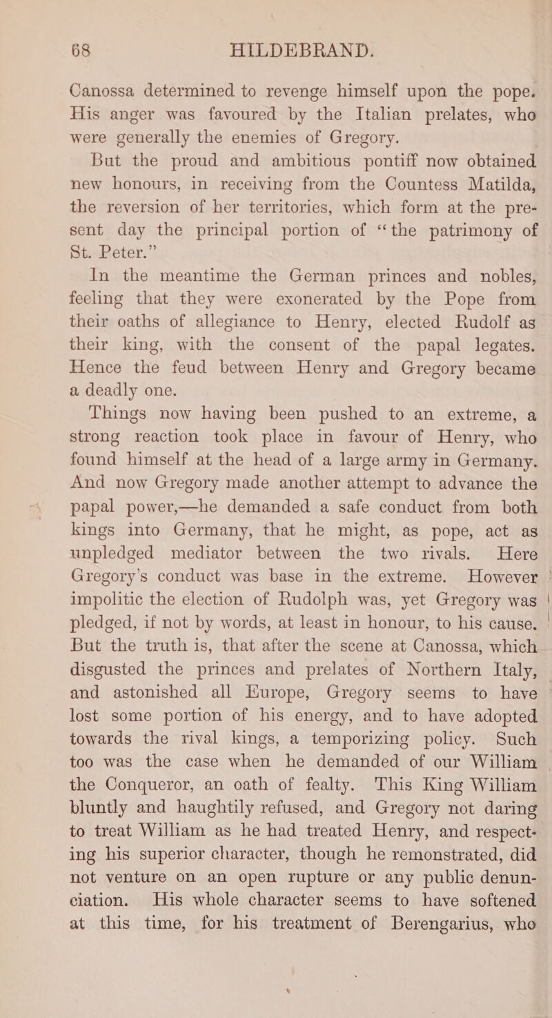 Canossa determined to revenge himself upon the pope. His anger was favoured by the Italian prelates, who were generally the enemies of Gregory. But the proud and ambitious pontiff now obtained new honours, in receiving from the Countess Matilda, the reversion of her territories, which form at the pre- SisPeter.” In the meantime the German princes and nobles, feeling that they were exonerated by the Pope from their oaths of allegiance to Henry, elected Rudolf ag their king, with the consent of the papal legates. Hence the feud between Henry and Gregory became a deadly one. Things now having been pushed to an extreme, a strong reaction took place in favour of Henry, who found himself at the head of a large army in Germany. And now Gregory made another attempt to advance the papal power,—he demanded a safe conduct from both kings into Germany, that he might, as pope, act as unpledged mediator between the two rivals. Here impolitic the election of Rudolph was, yet Gregory was pledged, if not by words, at least in honour, to his cause. But the truth is, that after the scene at Canossa, which disgusted the princes and prelates of Northern Italy, lost some portion of his energy, and to have adopted towards the rival kings, a temporizing policy. Such the Conqueror, an oath of fealty. This King William bluntly and haughtily refused, and Gregory not daring to treat William as he had treated Henry, and respect- ing his superior character, though he remonstrated, did not venture on an open rupture or any public denun- ciation. His whole character seems to have softened at this time, for his treatment of Berengarius, who