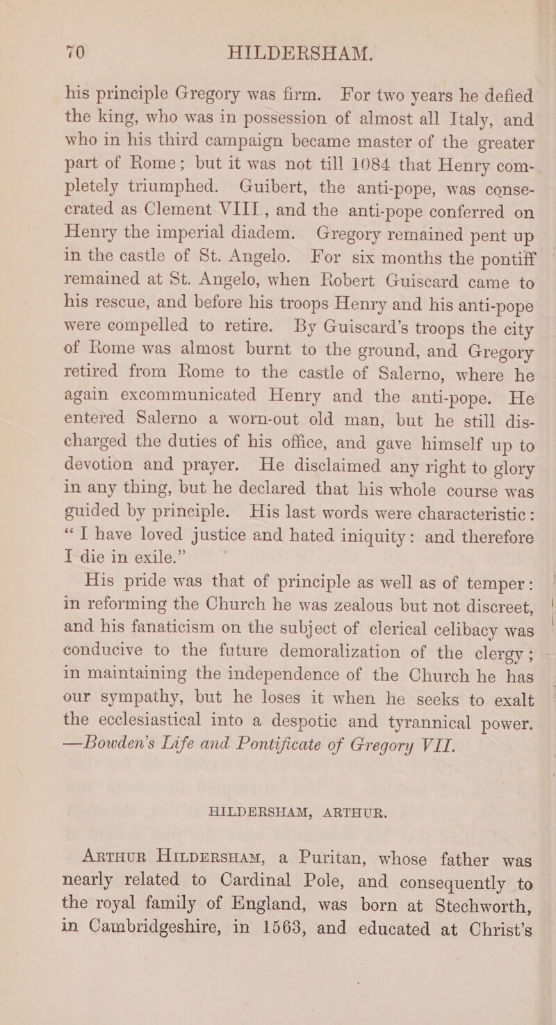 his principle Gregory was firm. For two years he defied the king, who was in possession of almost all Italy, and who in his third campaign became master of the greater part of Rome; but it was not till 1084 that Henry com- pletely triumphed. Guibert, the anti-pope, was conse- crated as Clement VIII, and the anti-pope conferred on Henry the imperial diadem. Gregory remained pent up in the castle of St. Angelo. For six months the pontiff remained at St. Angelo, when Robert Guiscard came to his rescue, and before his troops Henry and his anti-pope were compelled to retire. By Guiscard’s troops the city of Rome was almost burnt to the ground, and Gregory retired from Rome to the castle of Salerno, where he again excommunicated Henry and the anti-pope. He entered Salerno a worn-out old man, but he still dis- charged the duties of his office, and gave himself up to devotion and prayer. He disclaimed any right to glory in any thing, but he declared that his whole course was guided by principle. His last words were characteristic: “JT have loved justice and hated iniquity: and therefore I die in exile.” ; His pride was that of principle as well as of temper: in reforming the Church he was zealous but not discreet, and his fanaticism on the subject of clerical celibacy was conducive to the future demoralization of the clergy; in maintaining the independence of the Church he has our sympathy, but he loses it when he seeks to exalt the ecclesiastical into a despotic and tyrannical power. — Bowden's Life and Pontificate of Gregory VII. HILDERSHAM, ARTHUR. ArtHur HinpEersHam, a Puritan, whose father was nearly related to Cardinal Pole, and consequently to the royal family of England, was born at Stechworth, in Cambridgeshire, in 1563, and educated at Christ's