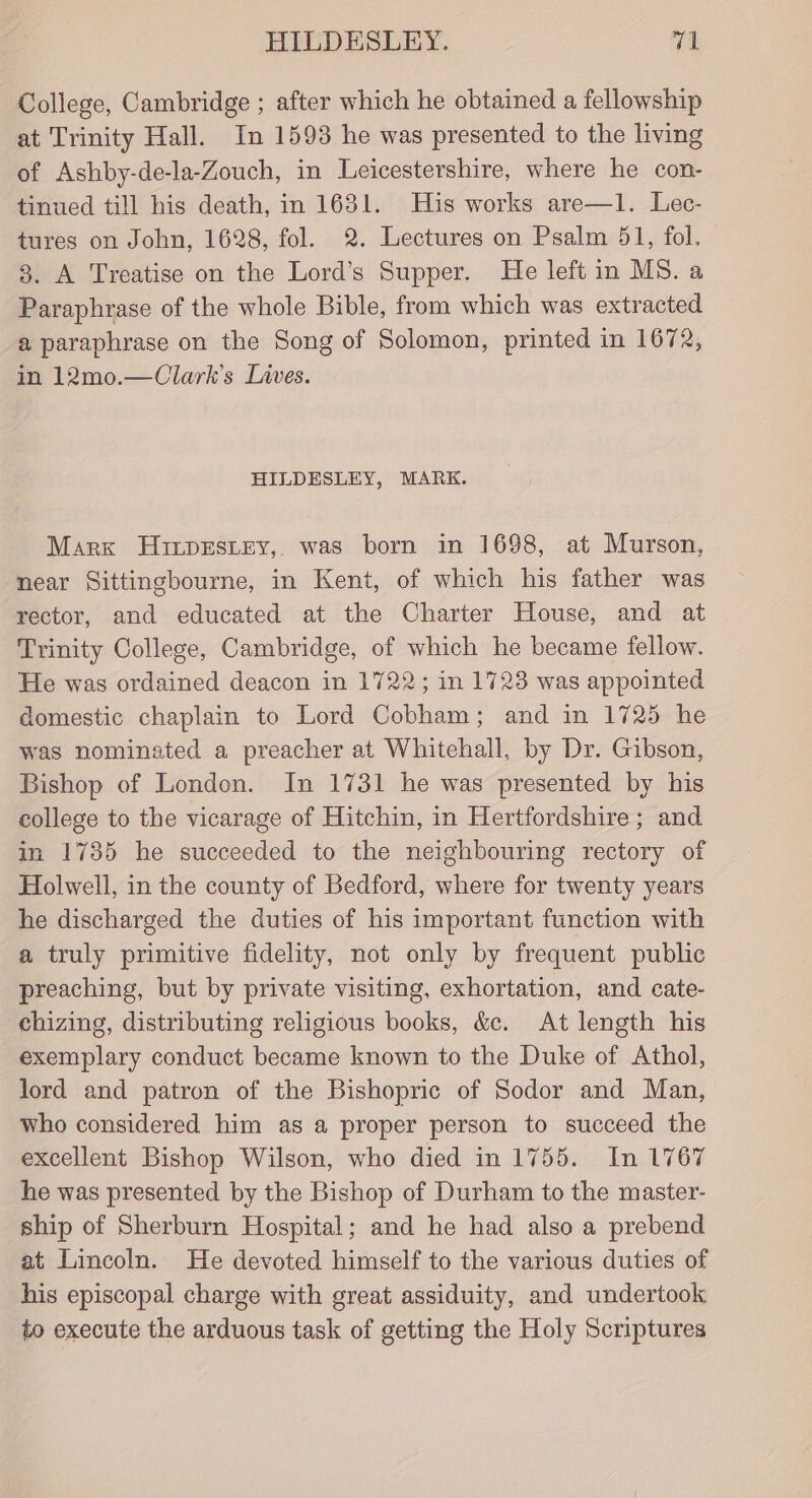 HILDESLEY. yeh College, Cambridge ; after which he obtained a fellowship at Trinity Hall. In 1593 he was presented to the living of Ashby-de-la-Zouch, in Leicestershire, where he con- tinued till his death, in 1631. His works are—1l. Lec- tures on John, 1628, fol. 2. Lectures on Psalm 51, fol. 3. A Treatise on the Lord’s Supper. He left in MS. a Paraphrase of the whole Bible, from which was extracted a paraphrase on the Song of Solomon, printed in 1672, in 12mo.—Clark’s Lives. HILDESLEY, MARK. Marx HuirprEsiey,. was born in 1698, at Murson, near Sittingbourne, in Kent, of which his father was rector, and educated at the Charter House, and at Trinity College, Cambridge, of which he became fellow. He was ordained deacon in 1722; in 1723 was appointed domestic chaplain to Lord Cobham; and in 1725 he was nominated a preacher at Whitehall, by Dr. Gibson, Bishop of London. In 1731 he was presented by his college to the vicarage of Hitchin, in Hertfordshire; and in 1735 he succeeded to the neighbouring rectory of Holwell, in the county of Bedford, where for twenty years he discharged the duties of his important function with a truly primitive fidelity, not only by frequent public preaching, but by private visiting, exhortation, and cate- chizing, distributing religious books, &amp;e. At length his exemplary conduct became known to the Duke of Athol, lord and patron of the Bishopric of Sodor and Man, who considered him as a proper person to succeed the excellent Bishop Wilson, who died in 1755. In 1767 he was presented by the Bishop of Durham to the master- ship of Sherburn Hospital; and he had also a prebend at Lincoln. He devoted himself to the various duties of his episcopal charge with great assiduity, and undertook to execute the arduous task of getting the Holy Scriptures