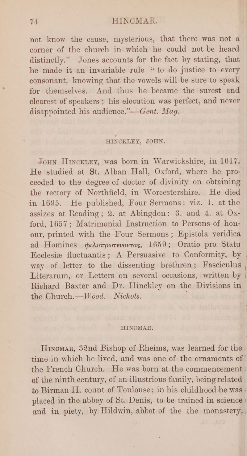 not know the cause, mysterious, that there was not a corner of the church in which he could not be heard distinctly.” Jones accounts for the fact by stating, that he made it an invariable rule “to do justice to every consonant, knowing that the vowels will be sure to speak for themselves. And thus he became the surest and clearest of speakers ; his elocution was perfect, and never disappointed his audience.” —Gent. Mag. HINCKLEY, JOHN. JoHN Hincoxuey, was born in Warwickshire, in 1617. He studied at St. Alban Hall, Oxford, where he pro- ceeded to the degree of doctor of divinity on obtaining the rectory of Northfield, in Worcestershire. He died in 1695. He published, Four Sermons: viz. 1. at the assizes at Reading; 2. at Abingdon: 38. and 4. at Ox- ford, 1657; Matrimonial Instruction to Persons of hon- our, printed with the Four Sermons; Epistola veridica ad Homines durompwrevovras, 1659; Oratio pro Statu way of letter to the dissenting brethren; Fasciculus Literarum, or Letters on several occasions, written by Richard Baxter and Dr. Hinckley on the Divisions in the Church.— Wood. Nichols. . HINCMAR.