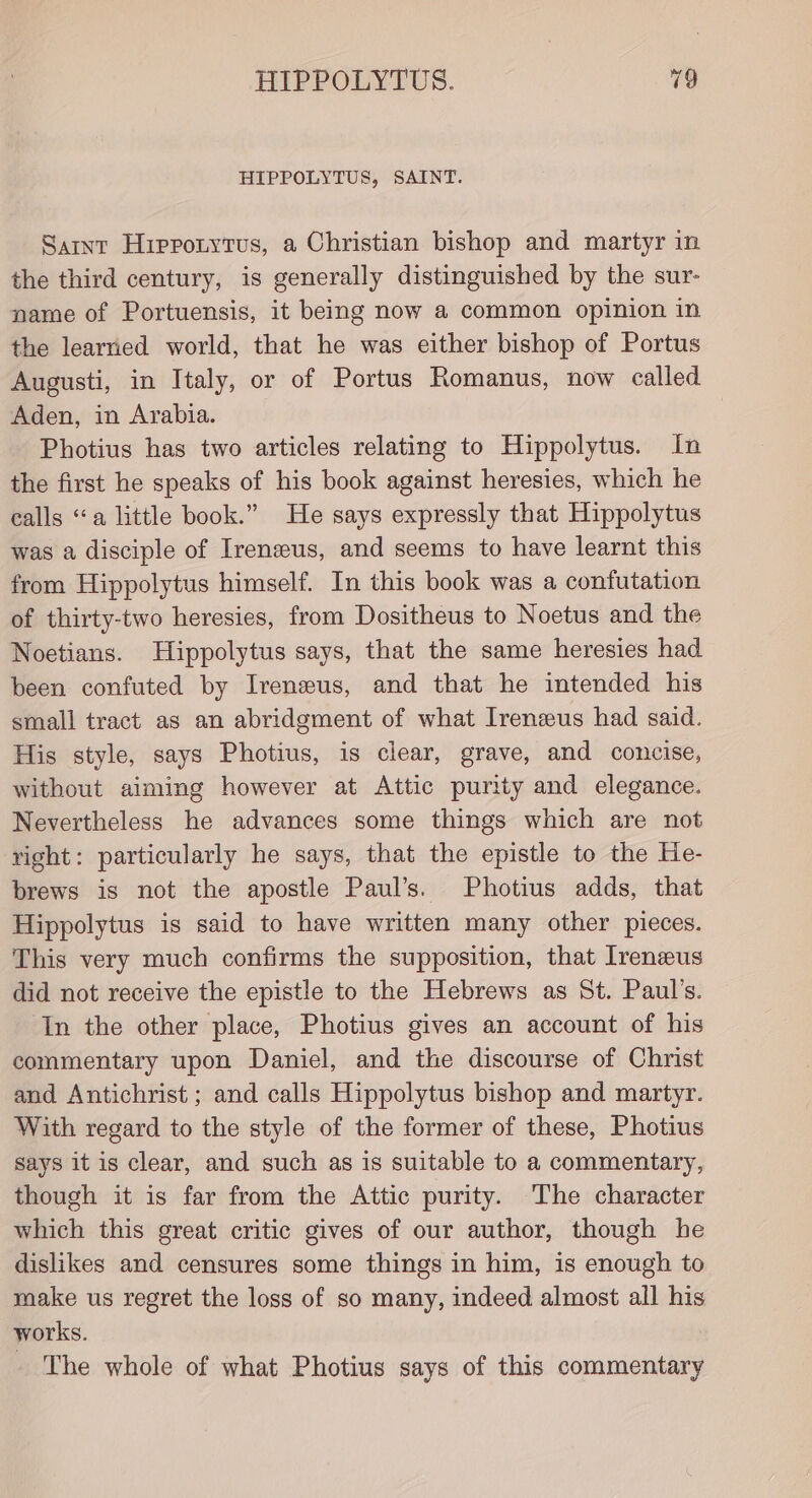 HIPPOLYTUS, SAINT. Samnt Hippotyrus, a Christian bishop and martyr in the third century, is generally distinguished by the sur- name of Portuensis, it being now a common opinion in the learned world, that he was either bishop of Portus Augusti, in Italy, or of Portus Romanus, now called Aden, in Arabia. Photius has two articles relating to Hippolytus. In the first he speaks of his book against heresies, which he calls “a little book.” He says expressly that Hippolytus was a disciple of Ireneus, and seems to have learnt this from Hippolytus himself. In this book was a confutation of thirty-two heresies, from Dositheus to Noetus and the Noetians. Hippolytus says, that the same heresies had been confuted by Irenseus, and that he intended his small tract as an abridgment of what Ireneus had said. His style, says Photius, is clear, grave, and concise, without aiming however at Attic purity and elegance. Nevertheless he advances some things which are not right: particularly he says, that the epistle to the He- brews is not the apostle Paul’s. Photius adds, that Hippolytus is said to have written many other pieces. This very much confirms the supposition, that Irenzeus did not receive the epistle to the Hebrews as St. Paul’s. In the other place, Photius gives an account of his commentary upon Daniel, and the discourse of Christ and Antichrist ; and calls Hippolytus bishop and martyr. With regard to the style of the former of these, Photius says it is clear, and such as is suitable to a commentary, though it is far from the Attic purity. The character which this great critic gives of our author, though he dislikes and censures some things in him, is enough to make us regret the loss of so many, indeed almost all his works. The whole of what Photius says of this commentary