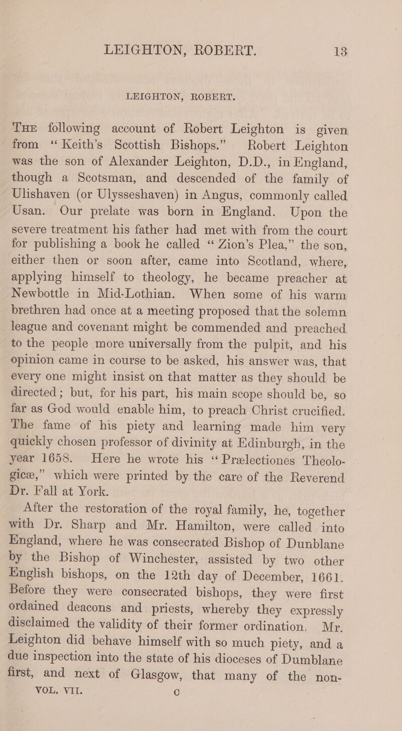 LEIGHTON, ROBERT. Tue following account of Robert Leighton is given from “ Keith's Scottish Bishops.” Robert Leighton was the son of Alexander Leighton, D.D., in England, though a Scotsman, and descended of the family of Ulishaven (or Ulysseshaven) in Angus, commonly called Usan. Our prelate was born in England. Upon the severe treatment his father had met with from the court for publishing a book he called “‘ Zion’s Plea,” the son, either then or soon after, came into Scotland, where, applying himself to theology, he became preacher at Newbottle in Mid-Lothian. When some of his warm brethren had once at a meeting proposed that the solemn league and covenant might be commended and preached to the people more universally from the pulpit, and his Opinion came in course to be asked, his answer was, that every one might insist on that matter as they should be directed ; but, for his part, his main scope should be, so far as God would enable him, to preach Christ crucified. The fame of his piety and learning made him very quickly chosen professor of divinity at Edinburgh, in the year 1658. Here he wrote his ‘‘ Prelectiones Theolo- gic,” which were printed by the care of the Reverend Dr. Fall at York. After the restoration of the royal family, he, together with Dr. Sharp and Mr. Hamilton, were called into England, where he was consecrated Bishop of Dunblane by the Bishop of Winchester, assisted by two other English bishops, on the 12th day of December, 1661. Before they were consecrated bishops, they were first ordained deacons and priests, whereby they expressly disclaimed the validity of their former ordination, Mr. Leighton did behave himself with so much piety, and a due inspection into the state of his dioceses of Dumblane first, and next of Glasgow, that many of the non- VOL. VIT. ©