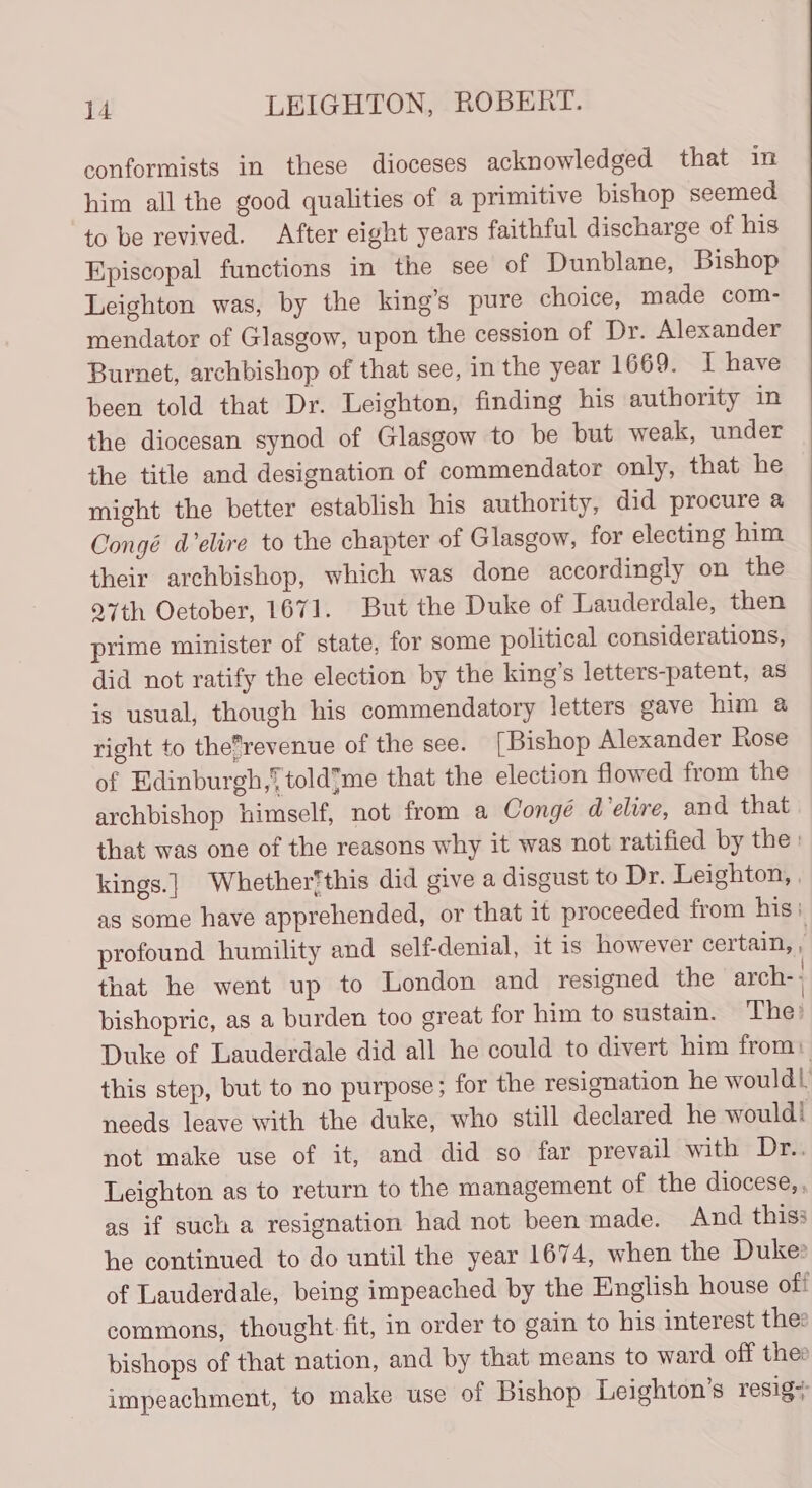 conformists in these dioceses acknowledged that in him all the good qualities of a primitive bishop seemed to be revived. After eight years faithful discharge of his Episcopal functions in the see of Dunblane, Bishop Leighton was, by the king’s pure choice, made com- mendator of Glasgow, upon the cession of Dr. Alexander Burnet, archbishop of that see, in the year 1669. I have been told that Dr. Leighton, finding his authority in the diocesan synod of Glasgow to be but weak, under the title and designation of commendator only, that he might the better establish his authority, did procure a Congé d’elire to the chapter of Glasgow, for electing him their archbishop, which was done accordingly on the 27th Oetober, 1671. But the Duke of Lauderdale, then prime minister of state, for some political considerations, did not ratify the election by the king’s letters-patent, as is usual, though his commendatory letters gave him a right to the’revenue of the see. [Bishop Alexander Rose of Edinburgh,‘ toldme that the election flowed from the archbishop himself, not from a Congé d'elire, and that that was one of the reasons why it was not ratified by the: kings.] Whether‘this did give a disgust to Dr. Leighton, , as some have apprehended, or that it proceeded from his: profound humility and self-denial, it is however certain, , that he went up to London and resigned the arch- bishopric, as a burden too great for him to sustain. The: Duke of Lauderdale did all he could to divert him from) this step, but to no purpose; for the resignation he would! needs leave with the duke, who still declared he would! not make use of it, and did so far prevail with Dr.. Leighton as to return to the management of the diocese, , as if such a resignation had not been made. And thiss he continued to do until the year 1674, when the Duke» of Lauderdale, being impeached by the English house off commons, thought fit, in order to gain to his interest thee bishops of that nation, and by that means to ward off thee impeachment, to make use of Bishop Leighton’s resig+