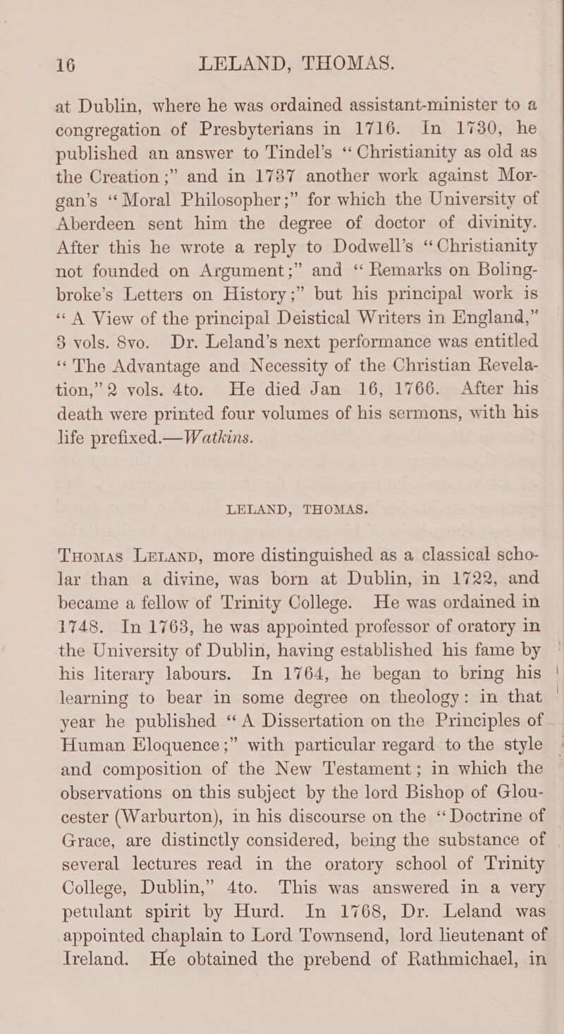 at Dublin, where he was ordained assistant-minister to a congregation of Presbyterians in 1716. In 1730, he published an answer to Tindel’s ‘“ Christianity as old as the Creation ;” and in 1787 another work against Mor- gan’s “Moral Philosopher ;” for which the University of Aberdeen sent him the degree of doctor of divinity. After this he wrote a reply to Dodwell’s “Christianity not founded on Argument;” and “ Remarks on Boling- broke’s Letters on History;” but his principal work is ‘&lt;A View of the principal Deistical Writers in England,” 8 vols. 8Svo. Dr. Leland’s next performance was entitled ‘*The Advantage and Necessity of the Christian Revela- tion,” 2 vols. 4to. He died Jan 16, 1766. After his death were printed four volumes of his sermons, with his life prefixed.—Watkins. LELAND, THOMAS. Tuomas LELAND, more distinguished as a classical scho- lar than a divine, was born at Dublin, in 1722, and became a fellow of Trinity College. He was ordained in 1748. In 1763, he was appointed professor of oratory in the University of Dublin, having established his fame by his literary labours. In 1764, he began to bring his learning to bear in some degree on theology: in that year he published “A Dissertation on the Principles of Human Eloquence ;” with particular regard to the style and composition of the New Testament; in which the observations on this subject by the lord Bishop of Glou- cester (Warburton), in his discourse on the “ Doctrine of several lectures read in the oratory school of Trinity College, Dublin,” 4to. This was answered in a very petulant spirit by Hurd. In 1768, Dr. Leland was appointed chaplain to Lord Townsend, lord lieutenant of Ireland. He obtained the prebend of Rathmichael, in