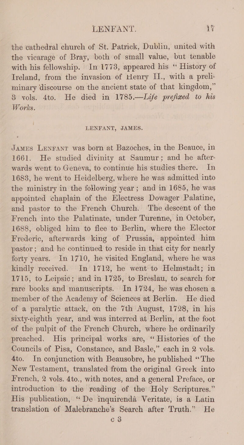 the cathedral church of St. Patrick, Dublin, united with the vicarage of Bray, both of small value, but tenable with his fellowship. In 1778, appeared his “ History of Ireland, from the invasion of Henry IJ., with a preli: minary discourse on the ancient state of that kingdom,” 8 vols. 4to. He died in 1785.—Life prefixed to his Works. LENFANT, JAMKS. James Lenrant was born at Bazoches, in the Beauce, in 1661. He studied divinity at Saumur; and he after- wards went to Geneva, to continue his studies there. In 1683, he went to Heidelberg, where he was admitted into the ministry in the following year; and in 1685, he was appointed chaplain of the Hlectress Dowager Palatine, and pastor to the French Church. The descent of the French into the Palatinate, under Turenne, in October, 1688, obliged him to flee to Berlin, where the Elector Frederic, afterwards king of Prussia, appointed him pastor; and he continued to reside in that city for nearly forty years. In 1710, he visited HEingland, where he was kindly received. In 1712, he went to Helmstadt; in 1715, to Leipsic; and in 1725, to Breslau, to search for rare books and manuscripts. In 1724, he was chosen a member of the Academy of Sciences at Berlin. He died of a paralytic attack, on the 7th August, 1728, in his sixty-eighth year, and was interred at Berlin, at the foot of the pulpit of the French Church, where he ordinarily preached. His principal works are, ‘‘ Histories of the Councils of Pisa, Constance, and Basle,” each in 2 vols. Ato. In conjunction with Beausobre, he published “The New Testament, translated from the original Greek into French, 2 vols. 4to., with notes, and a general Preface, or introduction to the reading of the Holy Scriptures.” His publication, “De inquirenda Veritate, is a Latin translation of Malebranche’s Search after Truth.” He C3