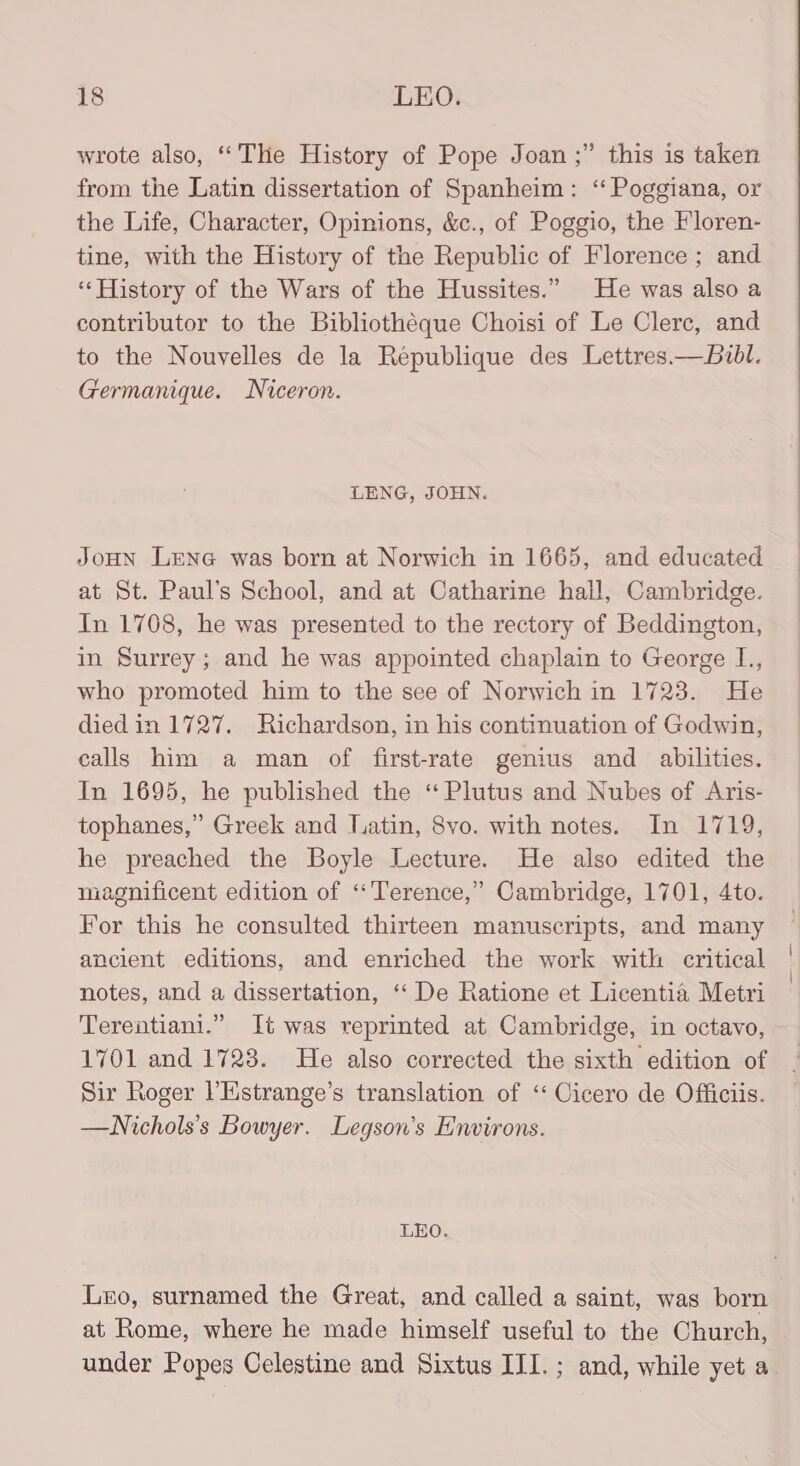 wrote also, ‘‘THe History of Pope Joan ;” this is taken from the Latin dissertation of Spanheim: “ Poggiana, or the Life, Character, Opinions, &amp;c., of Poggio, the Floren- tine, with the History of the Republic of Florence ; and ‘History of the Wars of the Hussites.” He was also a contributor to the Bibliothéque Choisi of Le Clerc, and to the Nouvelles de la Republique des Lettres.—buvbl. Germanique. Niceron. LENG, JOHN. JoHN LENG was born at Norwich in 1665, and educated at St. Paul’s School, and at Catharine hall, Cambridge. In 1708, he was presented to the rectory of Beddington, in Surrey; and he was appointed chaplain to George L., who promoted him to the see of Norwich in 1723. He died in 1727. Richardson, in his continuation of Godwin, calls him a man of first-rate genius and abilities. In 1695, he published the “Plutus and Nubes of Aris- tophanes,” Greek and Latin, 8vo. with notes. In 1719, he preached the Boyle Lecture. He also edited the magnificent edition of “Terence,” Cambridge, 1701, 4to. For this he consulted thirteen manuscripts, and many ancient editions, and enriched the work with critical notes, and a dissertation, ‘‘ De Ratione et Licentia Metri Terentiani.” It was reprinted at Cambridge, in octavo, 1701 and 1723. He also corrected the sixth edition of Sir Roger l’Hstrange’s translation of ‘Cicero de Officiis. —WNichols’s Bowyer. Legson’s Environs. LEO. Lxo, surnamed the Great, and called a saint, was born at Rome, where he made himself useful to the Church, under Popes Celestine and Sixtus III.; and, while yet a