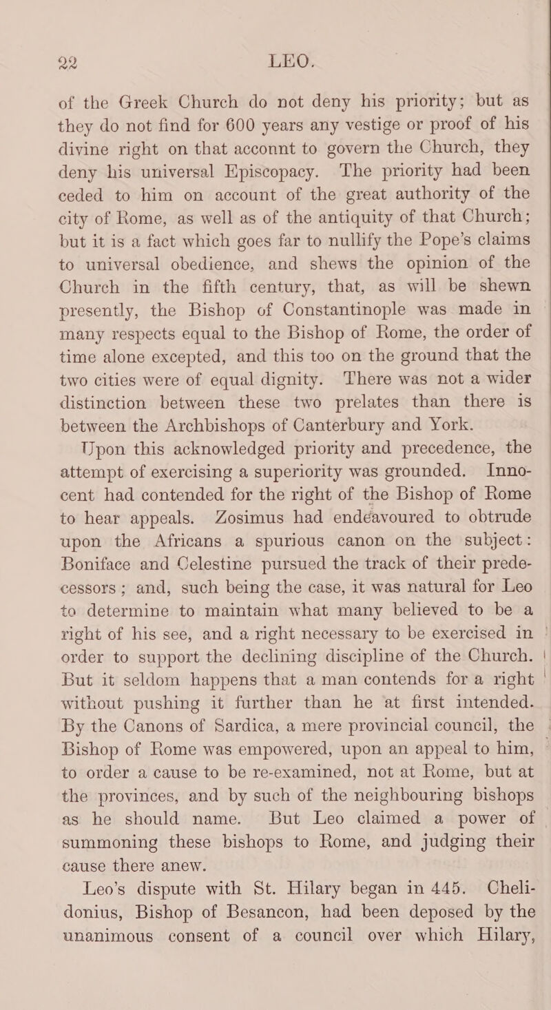 of the Greek Church do not deny his priority; but as they do not find for 600 years any vestige or proof of his divine right on that acconnt to govern the Church, they deny his universal Episcopacy. The priority had been ceded to him on account of the great authority of the city of Rome, as well as of the antiquity of that Church; but it is a fact which goes far to nullify the Pope’s claims to universal obedience, and shews the opinion of the Church in the fifth century, that, as will be shewn presently, the Bishop of Constantinople was made in many respects equal to the Bishop of Rome, the order of time alone excepted, and this too on the ground that the two Cities were of equal dignity. There was not a wider distinction between these two prelates than there is between the Archbishops of Canterbury and York. Upon this acknowledged priority and precedence, the attempt of exercising a superiority was grounded. Inno- cent had contended for the right of the Bishop of Rome to hear appeals. Zosimus had endeavoured to obtrude upon the Africans a spurious canon on the subject: Boniface and Celestine pursued the track of their prede- cessors ; and, such being the case, it was natural for Leo to determine to maintain what many believed to be a order to support the declining discipline of the Church. But it seldom happens that a man contends for a right without pushing it further than he at first intended. By the Canons of Sardica, a mere provincial council, the to order a cause to be re-examined, not at Rome, but at the provinces, and by such of the neighbouring bishops as he should name. But Leo claimed a power of summoning these bishops to Rome, and judging their cause there anew. Leo’s dispute with St. Hilary began in 445. Cheli- donius, Bishop of Besancon, had been deposed by the unanimous consent of a council over which Hilary,